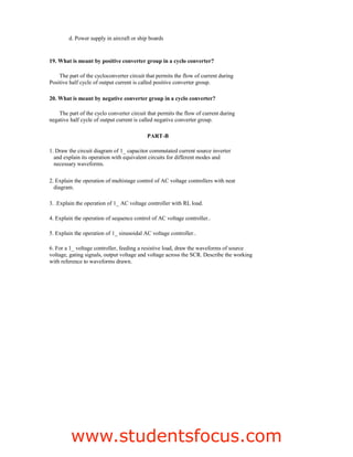 d. Power supply in aircraft or ship boards
19. What is meant by positive converter group in a cyclo converter?
The part of the cycloconverter circuit that permits the flow of current during
Positive half cycle of output current is called positive converter group.
20. What is meant by negative converter group in a cyclo converter?
The part of the cyclo converter circuit that permits the flow of current during
negative half cycle of output current is called negative converter group.
PART-B
1. Draw the circuit diagram of 1_ capacitor commutated current source inverter
and explain its operation with equivalent circuits for different modes and
necessary waveforms.
2. Explain the operation of multistage control of AC voltage controllers with neat
diagram.
3. .Explain the operation of 1_ AC voltage controller with RL load.
4. Explain the operation of sequence control of AC voltage controller..
5. Explain the operation of 1_ sinusoidal AC voltage controller..
6. For a 1_ voltage controller, feeding a resistive load, draw the waveforms of source
voltage, gating signals, output voltage and voltage across the SCR. Describe the working
with reference to waveforms drawn.
15
EE2301–POWERELECTRONICS
Fatima Michael College of Engineering  Technology
Fatima Michael College of Engineering  Technology
www.studentsfocus.com
 