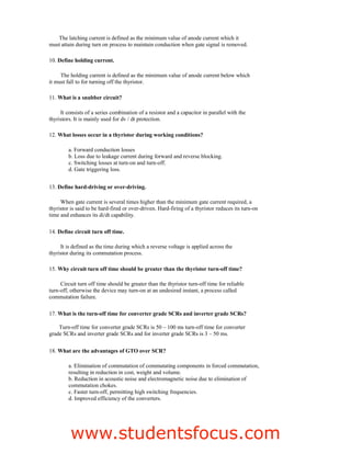 The latching current is defined as the minimum value of anode current which it
must attain during turn on process to maintain conduction when gate signal is removed.
10. Define holding current.
The holding current is defined as the minimum value of anode current below which
it must fall to for turning off the thyristor.
11. What is a snubber circuit?
It consists of a series combination of a resistor and a capacitor in parallel with the
thyristors. It is mainly used for dv / dt protection.
12. What losses occur in a thyristor during working conditions?
a. Forward conduction losses
b. Loss due to leakage current during forward and reverse blocking.
c. Switching losses at turn-on and turn-off.
d. Gate triggering loss.
13. Define hard-driving or over-driving.
When gate current is several times higher than the minimum gate current required, a
thyristor is said to be hard-fired or over-driven. Hard-firing of a thyristor reduces its turn-on
time and enhances its di/dt capability.
14. Define circuit turn off time.
It is defined as the time during which a reverse voltage is applied across the
thyristor during its commutation process.
15. Why circuit turn off time should be greater than the thyristor turn-off time?
Circuit turn off time should be greater than the thyristor turn-off time for reliable
turn-off, otherwise the device may turn-on at an undesired instant, a process called
commutation failure.
17. What is the turn-off time for converter grade SCRs and inverter grade SCRs?
Turn-off time for converter grade SCRs is 50 – 100 ms turn-off time for converter
grade SCRs and inverter grade SCRs and for inverter grade SCRs is 3 – 50 ms.
18. What are the advantages of GTO over SCR?
a. Elimination of commutation of commutating components in forced commutation,
resulting in reduction in cost, weight and volume.
b. Reduction in acoustic noise and electromagnetic noise due to elimination of
commutation chokes.
c. Faster turn-off, permitting high switching frequencies.
d. Improved efficiency of the converters.
3
EE2301–POWERELECTRONICS
Fatima Michael College of Engineering & Technology
Fatima Michael College of Engineering & Technology
www.studentsfocus.com
 