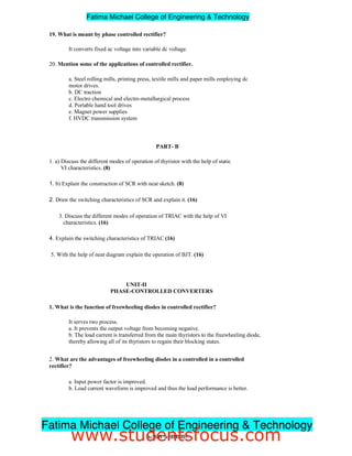 19. What is meant by phase controlled rectifier?
It converts fixed ac voltage into variable dc voltage.
20. Mention some of the applications of controlled rectifier.
a. Steel rolling mills, printing press, textile mills and paper mills employing dc
motor drives.
b. DC traction
c. Electro chemical and electro-metallurgical process
d. Portable hand tool drives
e. Magnet power supplies
f. HVDC transmission system
PART- B
1. a) Discuss the different modes of operation of thyristor with the help of static
VI characteristics. (8)
1. b) Explain the construction of SCR with neat sketch. (8)
2. Draw the switching characteristics of SCR and explain it. (16)
3. Discuss the different modes of operation of TRIAC with the help of VI
characteristics. (16)
4. Explain the switching characteristics of TRIAC (16)
5. With the help of neat diagram explain the operation of BJT. (16)
UNIT-II
PHASE-CONTROLLED CONVERTERS
1. What is the function of freewheeling diodes in controlled rectifier?
It serves two process.
a. It prevents the output voltage from becoming negative.
b. The load current is transferred from the main thyristors to the freewheeling diode,
thereby allowing all of its thyristors to regain their blocking states.
2. What are the advantages of freewheeling diodes in a controlled in a controlled
rectifier?
a. Input power factor is improved.
b. Load current waveform is improved and thus the load performance is better.
3ndYEAR/ 5thSEMESTER
Fatima Michael College of Engineering & Technology
Fatima Michael College of Engineering & Technology
www.studentsfocus.com
 