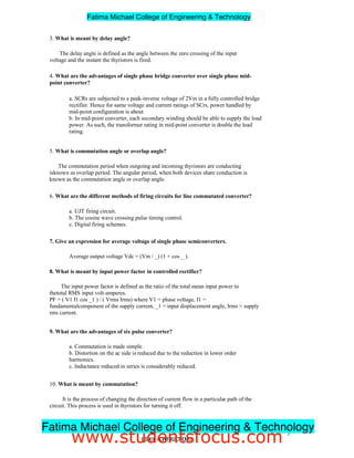 3. What is meant by delay angle?
The delay angle is defined as the angle between the zero crossing of the input
voltage and the instant the thyristors is fired.
4. What are the advantages of single phase bridge converter over single phase mid-
point converter?
a. SCRs are subjected to a peak-inverse voltage of 2Vm in a fully controlled bridge
rectifier. Hence for same voltage and current ratings of SCrs, power handled by
mid-point configuration is about
b. In mid-point converter, each secondary winding should be able to supply the load
power. As such, the transformer rating in mid-point converter is double the load
rating.
5. What is commutation angle or overlap angle?
The commutation period when outgoing and incoming thyristors are conducting
isknown as overlap period. The angular period, when both devices share conduction is
known as the commutation angle or overlap angle.
6. What are the different methods of firing circuits for line commutated converter?
a. UJT firing circuit.
b. The cosine wave crossing pulse timing control.
c. Digital firing schemes.
7. Give an expression for average voltage of single phase semiconverters.
Average output voltage Vdc = (Vm / _) (1 + cos _ ).
8. What is meant by input power factor in controlled rectifier?
The input power factor is defined as the ratio of the total mean input power to
thetotal RMS input volt-amperes.
PF = ( V1 I1 cos _1 ) / ( Vrms Irms) where V1 = phase voltage, I1 =
fundamentalcomponent of the supply current, _1 = input displacement angle, Irms = supply
rms current.
9. What are the advantages of six pulse converter?
a. Commutation is made simple.
b. Distortion on the ac side is reduced due to the reduction in lower order
harmonics.
c. Inductance reduced in series is considerably reduced.
10. What is meant by commutation?
It is the process of changing the direction of current flow in a particular path of the
circuit. This process is used in thyristors for turning it off.
5
EE2301–POWERELECTRONICS
Fatima Michael College of Engineering & Technology
Fatima Michael College of Engineering & Technology
www.studentsfocus.com
 