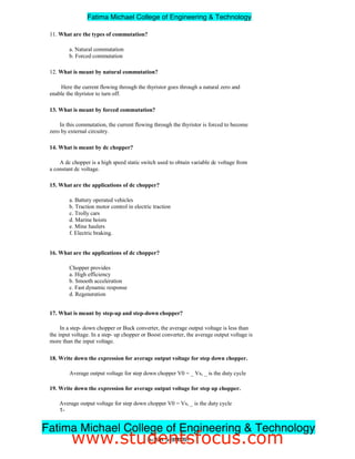 11. What are the types of commutation?
a. Natural commutation
b. Forced commutation
12. What is meant by natural commutation?
Here the current flowing through the thyristor goes through a natural zero and
enable the thyristor to turn off.
13. What is meant by forced commutation?
In this commutation, the current flowing through the thyristor is forced to become
zero by external circuitry.
14. What is meant by dc chopper?
A dc chopper is a high speed static switch used to obtain variable dc voltage from
a constant dc voltage.
15. What are the applications of dc chopper?
a. Battery operated vehicles
b. Traction motor control in electric traction
c. Trolly cars
d. Marine hoists
e. Mine haulers
f. Electric braking.
16. What are the applications of dc chopper?
Chopper provides
a. High efficiency
b. Smooth acceleration
c. Fast dynamic response
d. Regeneration
17. What is meant by step-up and step-down chopper?
In a step- down chopper or Buck converter, the average output voltage is less than
the input voltage. In a step- up chopper or Boost converter, the average output voltage is
more than the input voltage.
18. Write down the expression for average output voltage for step down chopper.
Average output voltage for step down chopper V0 = _ Vs, _ is the duty cycle
19. Write down the expression for average output voltage for step up chopper.
Average output voltage for step down chopper V0 = Vs, _ is the duty cycle
1-
3ndYEAR/ 5thSEMESTER
Fatima Michael College of Engineering & Technology
Fatima Michael College of Engineering & Technology
www.studentsfocus.com
 