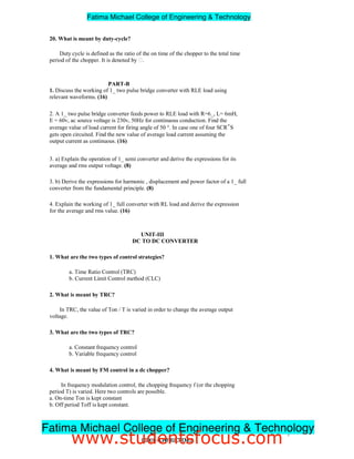 20. What is meant by duty-cycle?
Duty cycle is defined as the ratio of the on time of the chopper to the total time
period of the chopper. It is denoted by .
PART-B
1. Discuss the working of 1_ two pulse bridge converter with RLE load using
relevant waveforms. (16)
2. A 1_ two pulse bridge converter feeds power to RLE load with R=6_, L= 6mH,
E = 60v, ac source voltage is 230v, 50Hz for continuous conduction. Find the
average value of load current for firing angle of 50 °. In case one of four SCR‟S
gets open circuited. Find the new value of average load current assuming the
output current as continuous. (16)
3. a) Explain the operation of 1_ semi converter and derive the expressions for its
average and rms output voltage. (8)
3. b) Derive the expressions for harmonic , displacement and power factor of a 1_ full
converter from the fundamental principle. (8)
4. Explain the working of 1_ full converter with RL load and derive the expression
for the average and rms value. (16)
UNIT-III
DC TO DC CONVERTER
1. What are the two types of control strategies?
a. Time Ratio Control (TRC)
b. Current Limit Control method (CLC)
2. What is meant by TRC?
In TRC, the value of Ton / T is varied in order to change the average output
voltage.
3. What are the two types of TRC?
a. Constant frequency control
b. Variable frequency control
4. What is meant by FM control in a dc chopper?
In frequency modulation control, the chopping frequency f (or the chopping
period T) is varied. Here two controls are possible.
a. On-time Ton is kept constant
b. Off period Toff is kept constant.
7
EE2301–POWERELECTRONICS
Fatima Michael College of Engineering  Technology
Fatima Michael College of Engineering  Technology
www.studentsfocus.com
 