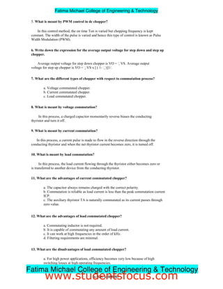 5. What is meant by PWM control in dc chopper?
In this control method, the on time Ton is varied but chopping frequency is kept
constant. The width of the pulse is varied and hence this type of control is known as Pulse
Width Modulation (PWM).
6. Write down the expression for the average output voltage for step down and step up
chopper.
Average output voltage for step down chopper is VO = VS. Average output
voltage for step up chopper is VO = VS x [ ( 1- )]1/.
7. What are the different types of chopper with respect to commutation process?
a. Voltage commutated chopper.
b. Current commutated chopper.
c. Load commutated chopper.
8. What is meant by voltage commutation?
In this process, a charged capacitor momentarily reverse biases the conducting
thyristor and turn it off.
9. What is meant by current commutation?
In this process, a current pulse is made to flow in the reverse direction through the
conducting thyristor and when the net thyristor current becomes zero, it is turned off.
10. What is meant by load commutation?
In this process, the load current flowing through the thyristor either becomes zero or
is transferred to another device from the conducting thyristor.
11. What are the advantages of current commutated chopper?
a. The capacitor always remains charged with the correct polarity.
b. Commutation is reliable as load current is less than the peak commutation current
ICP.
c. The auxiliary thyristor TA is naturally commutated as its current passes through
zero value.
12. What are the advantages of load commutated chopper?
a. Commutating inductor is not required.
b. It is capable of commutating any amount of load current.
c. It can work at high frequencies in the order of kHz.
d. Filtering requirements are minimal.
13. What are the disadvantages of load commutated chopper?
a. For high power applications, efficiency becomes very low because of high
switching losses at high operating frequencies.
b. Freewheeling diode is subjected to twice the supply voltage.
3ndYEAR/ 5thSEMESTER
Fatima Michael College of Engineering  Technology
Fatima Michael College of Engineering  Technology
www.studentsfocus.com
 