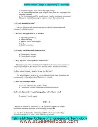 c. Peak load voltage is equal to twice the supply voltage.
d. The commutating capacitor has to carry full load current at a frequency of half
chopping frequency.
e. One thyristor pair should be turned-on only when the other pair is commutated.
This can be realized by sensing the capacitor current that is alternating.
14. What is meant by inverter?
A device that converts dc power into ac power at desired output voltage and
frequency is called an inverter.
15. What are the applications of an inverter?
a. Adjustable speed drives
b. Induction heating
c. Stand-by aircraft power supplies
d. UPS
e. HVDC transmission
16. What are the main classification of inverter?
a. Voltage Source Inverter
b. Current Source Inverter
17. Why thyristors are not preferred for inverters?
Thyristors require extra commutation circuits for turn off which results in increased
complexity of the circuit. For these reasons thyristors are not preferred for inverters.
18. How output frequency is varied in case of a thyristor?
The output frequency is varied by varying the turn off time of the thyristors in the
inverter circuit, i.e. the delay angle of the thyristors is varied.
19. Give two advantages of CSI.
a. CSI does not require any feedback diodes.
b. Commutation circuit is simple as it involves only thyristors.
20. What is the main drawback of a single phase half bridge inverter?
It require a 3-wire dc supply.
PART – B
1. Discuss the principle of operation of DC-DC step down chopper with suitable
waveforms. Derive the expression for its average dc voltage. (16)
2. A step down dc chopper has input voltage of 230v with 10 ohm load, voltage
drop across chopper is 2v, when it is on. For a duty cycle of 0.5.
9
EE2301–POWERELECTRONICS
Fatima Michael College of Engineering  Technology
Fatima Michael College of Engineering  Technology
www.studentsfocus.com
 