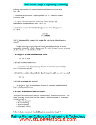 Calculate i) average and rms value of output voltage ii) power delivered to the
load. (16)
3. Explain the two quadrant dc chopper operation with RLE load using suitable
waveforms. (16)
4. a) Explain time ratio control and current limit control strategies. (8)
b) Explain the resonant switching based SMPS. . (8)
5. Explain any one type of switched mode regulator and derive the expression
for it. (16)
UNIT-IV
INVERTERS
1. Why diodes should be connected in antiparallel with the thyristors in inverter
circuits?
For RL loads, load current will not be in phase with load voltage and the diodes
connected in anti parallel will allow the current to flow when the main thyristors are turned
off. These diodes are called feedback diodes.
2. What types of inverters require feedback diodes?
VSI with RL load.
3. What is meant a series inverter?
An inverter in which the commutating elements are connected in series with the
load is called a series inverter.
4. What is the condition to be satisfied in the selection of L and C in a series inverter?
R2  4L
5. What is meant a parallel inverter?
An inverter in which the commutating elements are connected in parallel with the
load is called a parallel inverter.
6. What are the applications of a series inverter?
The thyristorised series inverter produces an approximately sinusoidal waveform at a high
output frequency, ranging from 200 Hz to 100kHz. It is commonly used for fixed output
applications such as
a. Ultrasonic generator.
b. Induction heating.
c. Sonar Transmitter
d. Fluorescent lighting.
7. How is the inverter circuit classified based on commutation circuitry?
a. Line commutated inverters.
3ndYEAR/ 5thSEMESTER
Fatima Michael College of Engineering  Technology
Fatima Michael College of Engineering  Technology
www.studentsfocus.com
 