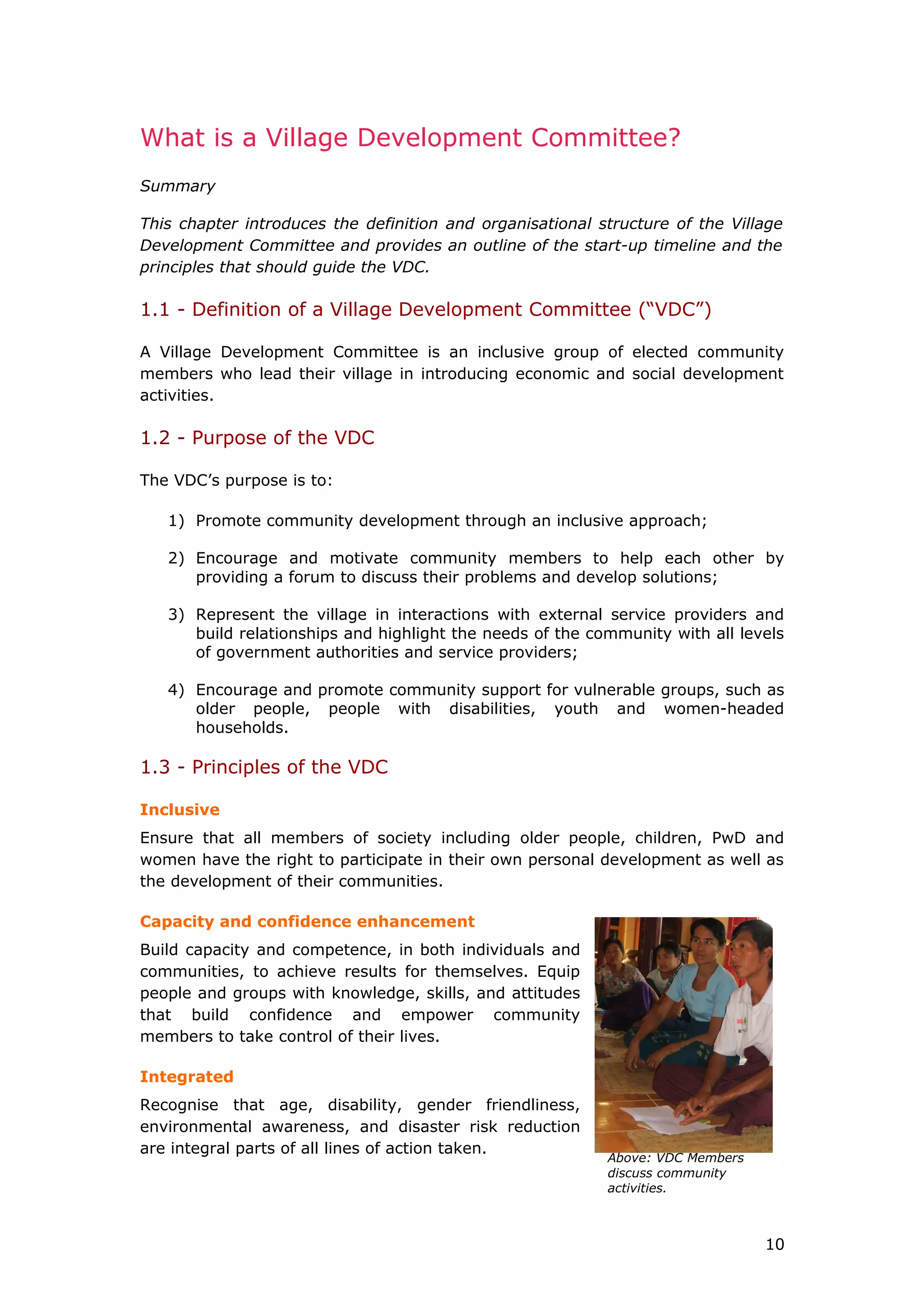 Above: VDC Members
discuss community
activities.
What is a Village Development Committee?
Summary
This chapter introduces the definition and organisational structure of the Village
Development Committee and provides an outline of the start-up timeline and the
principles that should guide the VDC.
1.1 - Definition of a Village Development Committee (“VDC”)
A Village Development Committee is an inclusive group of elected community
members who lead their village in introducing economic and social development
activities.
1.2 - Purpose of the VDC
The VDC’s purpose is to:
1) Promote community development through an inclusive approach;
2) Encourage and motivate community members to help each other by
providing a forum to discuss their problems and develop solutions;
3) Represent the village in interactions with external service providers and
build relationships and highlight the needs of the community with all levels
of government authorities and service providers;
4) Encourage and promote community support for vulnerable groups, such as
older people, people with disabilities, youth and women-headed
households.
1.3 - Principles of the VDC
Inclusive
Ensure that all members of society including older people, children, PwD and
women have the right to participate in their own personal development as well as
the development of their communities.
Capacity and confidence enhancement
Build capacity and competence, in both individuals and
communities, to achieve results for themselves. Equip
people and groups with knowledge, skills, and attitudes
that build confidence and empower community
members to take control of their lives.
Integrated
Recognise that age, disability, gender friendliness,
environmental awareness, and disaster risk reduction
are integral parts of all lines of action taken.
10
 