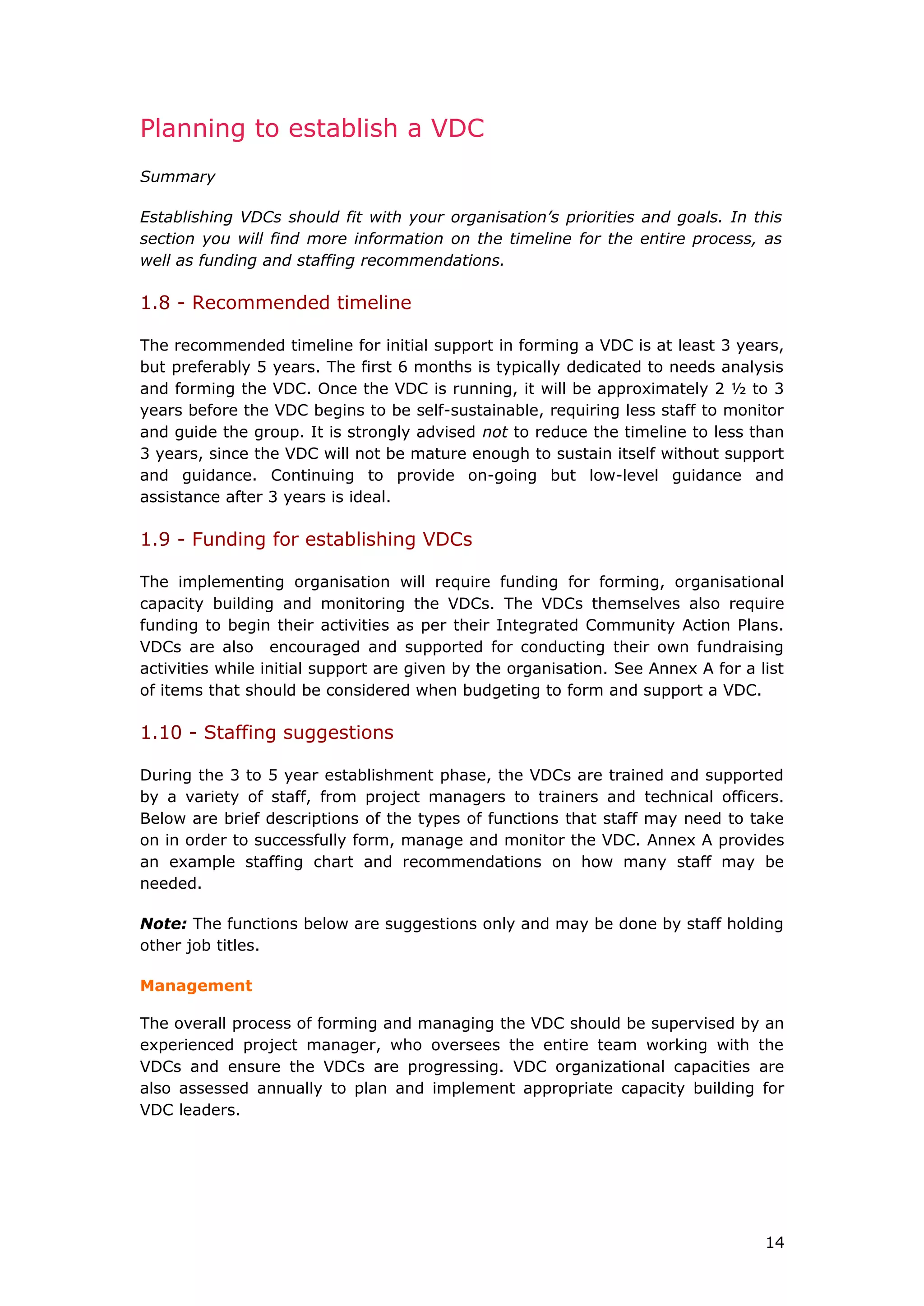 Planning to establish a VDC
Summary
Establishing VDCs should fit with your organisation’s priorities and goals. In this
section you will find more information on the timeline for the entire process, as
well as funding and staffing recommendations.
1.8 - Recommended timeline
The recommended timeline for initial support in forming a VDC is at least 3 years,
but preferably 5 years. The first 6 months is typically dedicated to needs analysis
and forming the VDC. Once the VDC is running, it will be approximately 2 ½ to 3
years before the VDC begins to be self-sustainable, requiring less staff to monitor
and guide the group. It is strongly advised not to reduce the timeline to less than
3 years, since the VDC will not be mature enough to sustain itself without support
and guidance. Continuing to provide on-going but low-level guidance and
assistance after 3 years is ideal.
1.9 - Funding for establishing VDCs
The implementing organisation will require funding for forming, organisational
capacity building and monitoring the VDCs. The VDCs themselves also require
funding to begin their activities as per their Integrated Community Action Plans.
VDCs are also encouraged and supported for conducting their own fundraising
activities while initial support are given by the organisation. See Annex A for a list
of items that should be considered when budgeting to form and support a VDC.
1.10 - Staffing suggestions
During the 3 to 5 year establishment phase, the VDCs are trained and supported
by a variety of staff, from project managers to trainers and technical officers.
Below are brief descriptions of the types of functions that staff may need to take
on in order to successfully form, manage and monitor the VDC. Annex A provides
an example staffing chart and recommendations on how many staff may be
needed.
Note: The functions below are suggestions only and may be done by staff holding
other job titles.
Management
The overall process of forming and managing the VDC should be supervised by an
experienced project manager, who oversees the entire team working with the
VDCs and ensure the VDCs are progressing. VDC organizational capacities are
also assessed annually to plan and implement appropriate capacity building for
VDC leaders.
14
 