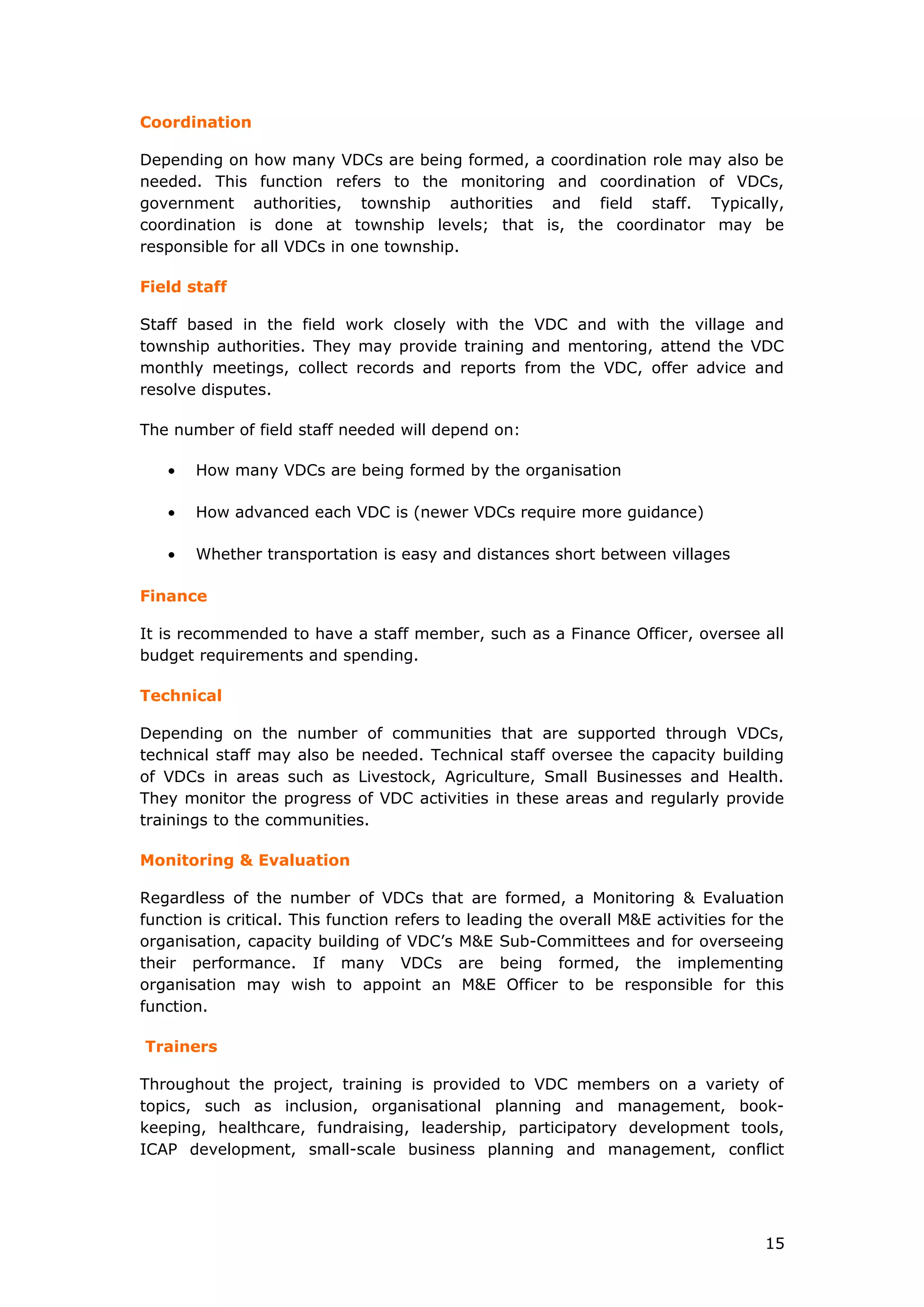 Coordination
Depending on how many VDCs are being formed, a coordination role may also be
needed. This function refers to the monitoring and coordination of VDCs,
government authorities, township authorities and field staff. Typically,
coordination is done at township levels; that is, the coordinator may be
responsible for all VDCs in one township.
Field staff
Staff based in the field work closely with the VDC and with the village and
township authorities. They may provide training and mentoring, attend the VDC
monthly meetings, collect records and reports from the VDC, offer advice and
resolve disputes.
The number of field staff needed will depend on:
• How many VDCs are being formed by the organisation
• How advanced each VDC is (newer VDCs require more guidance)
• Whether transportation is easy and distances short between villages
Finance
It is recommended to have a staff member, such as a Finance Officer, oversee all
budget requirements and spending.
Technical
Depending on the number of communities that are supported through VDCs,
technical staff may also be needed. Technical staff oversee the capacity building
of VDCs in areas such as Livestock, Agriculture, Small Businesses and Health.
They monitor the progress of VDC activities in these areas and regularly provide
trainings to the communities.
Monitoring & Evaluation
Regardless of the number of VDCs that are formed, a Monitoring & Evaluation
function is critical. This function refers to leading the overall M&E activities for the
organisation, capacity building of VDC’s M&E Sub-Committees and for overseeing
their performance. If many VDCs are being formed, the implementing
organisation may wish to appoint an M&E Officer to be responsible for this
function.
Trainers
Throughout the project, training is provided to VDC members on a variety of
topics, such as inclusion, organisational planning and management, book-
keeping, healthcare, fundraising, leadership, participatory development tools,
ICAP development, small-scale business planning and management, conflict
15
 
