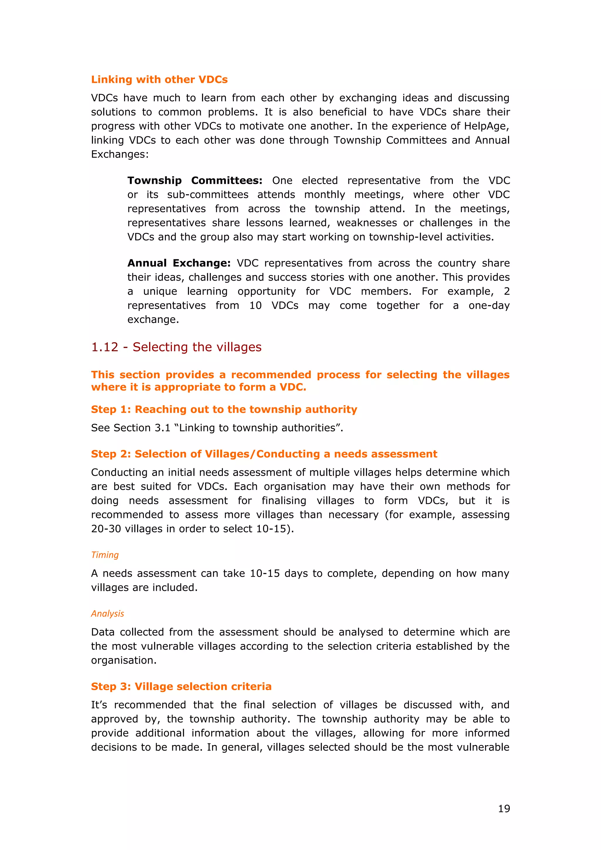 Linking with other VDCs
VDCs have much to learn from each other by exchanging ideas and discussing
solutions to common problems. It is also beneficial to have VDCs share their
progress with other VDCs to motivate one another. In the experience of HelpAge,
linking VDCs to each other was done through Township Committees and Annual
Exchanges:
Township Committees: One elected representative from the VDC
or its sub-committees attends monthly meetings, where other VDC
representatives from across the township attend. In the meetings,
representatives share lessons learned, weaknesses or challenges in the
VDCs and the group also may start working on township-level activities.
Annual Exchange: VDC representatives from across the country share
their ideas, challenges and success stories with one another. This provides
a unique learning opportunity for VDC members. For example, 2
representatives from 10 VDCs may come together for a one-day
exchange.
1.12 - Selecting the villages
This section provides a recommended process for selecting the villages
where it is appropriate to form a VDC.
Step 1: Reaching out to the township authority
See Section 3.1 “Linking to township authorities”.
Step 2: Selection of Villages/Conducting a needs assessment
Conducting an initial needs assessment of multiple villages helps determine which
are best suited for VDCs. Each organisation may have their own methods for
doing needs assessment for finalising villages to form VDCs, but it is
recommended to assess more villages than necessary (for example, assessing
20-30 villages in order to select 10-15).
Timing
A needs assessment can take 10-15 days to complete, depending on how many
villages are included.
Analysis
Data collected from the assessment should be analysed to determine which are
the most vulnerable villages according to the selection criteria established by the
organisation.
Step 3: Village selection criteria
It’s recommended that the final selection of villages be discussed with, and
approved by, the township authority. The township authority may be able to
provide additional information about the villages, allowing for more informed
decisions to be made. In general, villages selected should be the most vulnerable
19
 