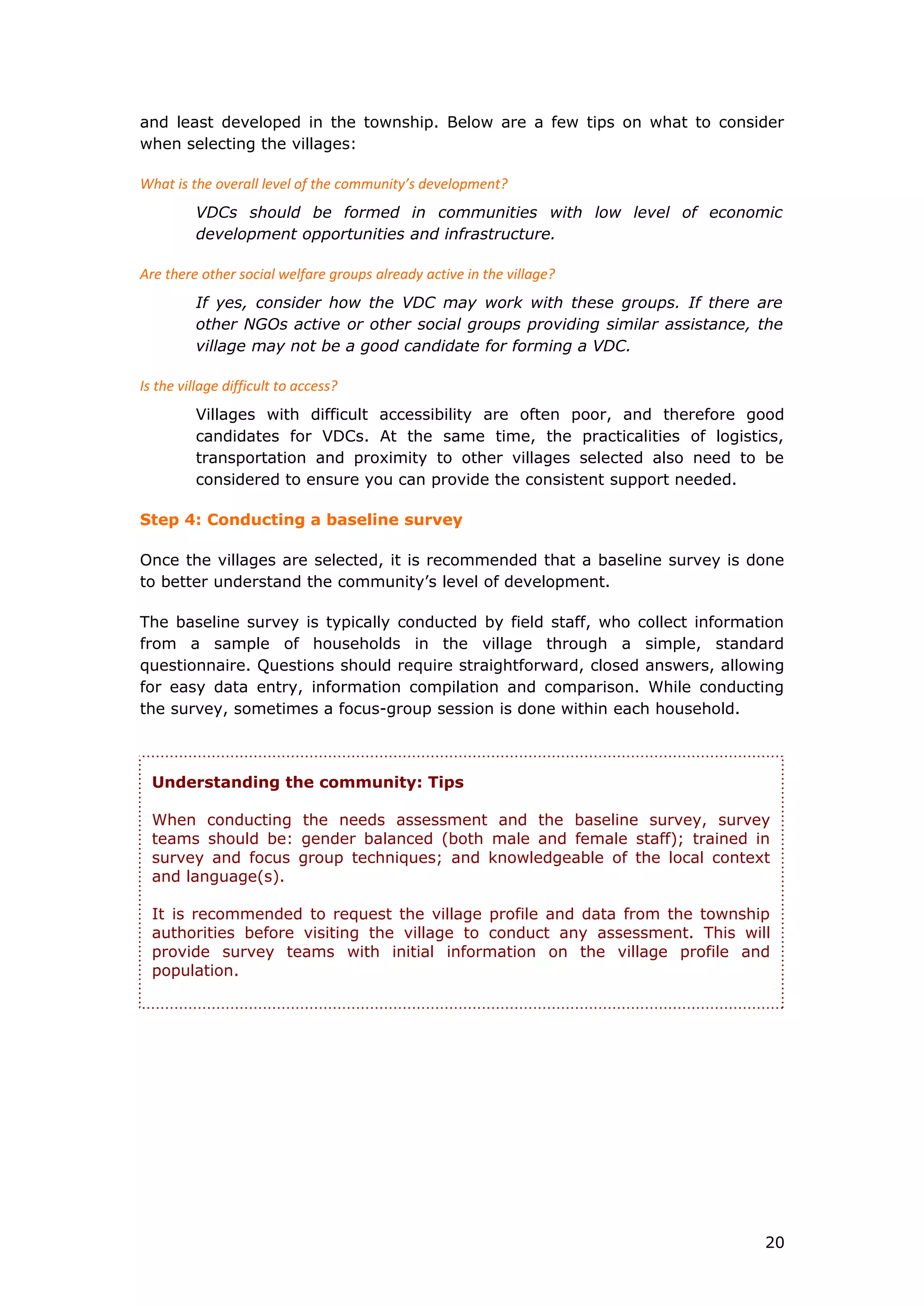 and least developed in the township. Below are a few tips on what to consider
when selecting the villages:
What is the overall level of the community’s development?
VDCs should be formed in communities with low level of economic
development opportunities and infrastructure.
Are there other social welfare groups already active in the village?
If yes, consider how the VDC may work with these groups. If there are
other NGOs active or other social groups providing similar assistance, the
village may not be a good candidate for forming a VDC.
Is the village difficult to access?
Villages with difficult accessibility are often poor, and therefore good
candidates for VDCs. At the same time, the practicalities of logistics,
transportation and proximity to other villages selected also need to be
considered to ensure you can provide the consistent support needed.
Step 4: Conducting a baseline survey
Once the villages are selected, it is recommended that a baseline survey is done
to better understand the community’s level of development.
The baseline survey is typically conducted by field staff, who collect information
from a sample of households in the village through a simple, standard
questionnaire. Questions should require straightforward, closed answers, allowing
for easy data entry, information compilation and comparison. While conducting
the survey, sometimes a focus-group session is done within each household.
Understanding the community: Tips
When conducting the needs assessment and the baseline survey, survey
teams should be: gender balanced (both male and female staff); trained in
survey and focus group techniques; and knowledgeable of the local context
and language(s).
It is recommended to request the village profile and data from the township
authorities before visiting the village to conduct any assessment. This will
provide survey teams with initial information on the village profile and
population.
20
 