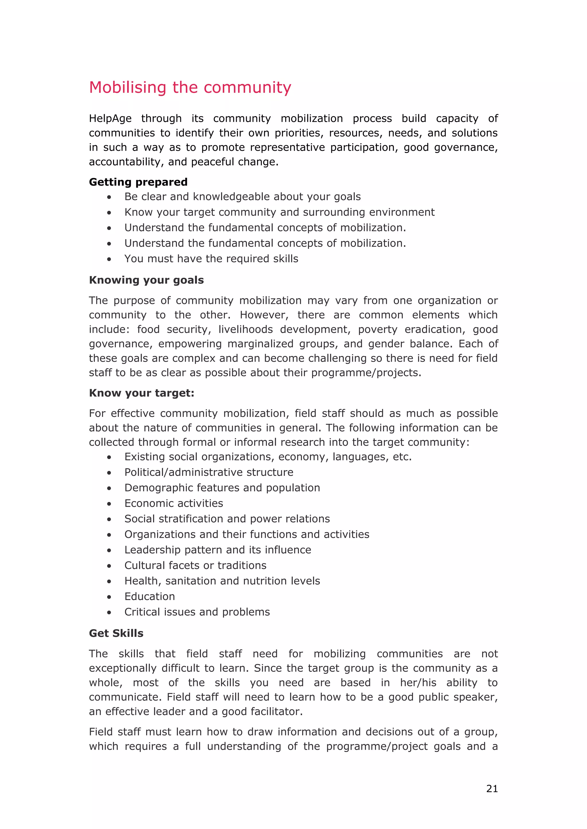 Mobilising the community
HelpAge through its community mobilization process build capacity of
communities to identify their own priorities, resources, needs, and solutions
in such a way as to promote representative participation, good governance,
accountability, and peaceful change.
Getting prepared
• Be clear and knowledgeable about your goals
• Know your target community and surrounding environment
• Understand the fundamental concepts of mobilization.
• Understand the fundamental concepts of mobilization.
• You must have the required skills
Knowing your goals
The purpose of community mobilization may vary from one organization or
community to the other. However, there are common elements which
include: food security, livelihoods development, poverty eradication, good
governance, empowering marginalized groups, and gender balance. Each of
these goals are complex and can become challenging so there is need for field
staff to be as clear as possible about their programme/projects.
Know your target:
For effective community mobilization, field staff should as much as possible
about the nature of communities in general. The following information can be
collected through formal or informal research into the target community:
• Existing social organizations, economy, languages, etc.
• Political/administrative structure
• Demographic features and population
• Economic activities
• Social stratification and power relations
• Organizations and their functions and activities
• Leadership pattern and its influence
• Cultural facets or traditions
• Health, sanitation and nutrition levels
• Education
• Critical issues and problems
Get Skills
The skills that field staff need for mobilizing communities are not
exceptionally difficult to learn. Since the target group is the community as a
whole, most of the skills you need are based in her/his ability to
communicate. Field staff will need to learn how to be a good public speaker,
an effective leader and a good facilitator.
Field staff must learn how to draw information and decisions out of a group,
which requires a full understanding of the programme/project goals and a
21
 