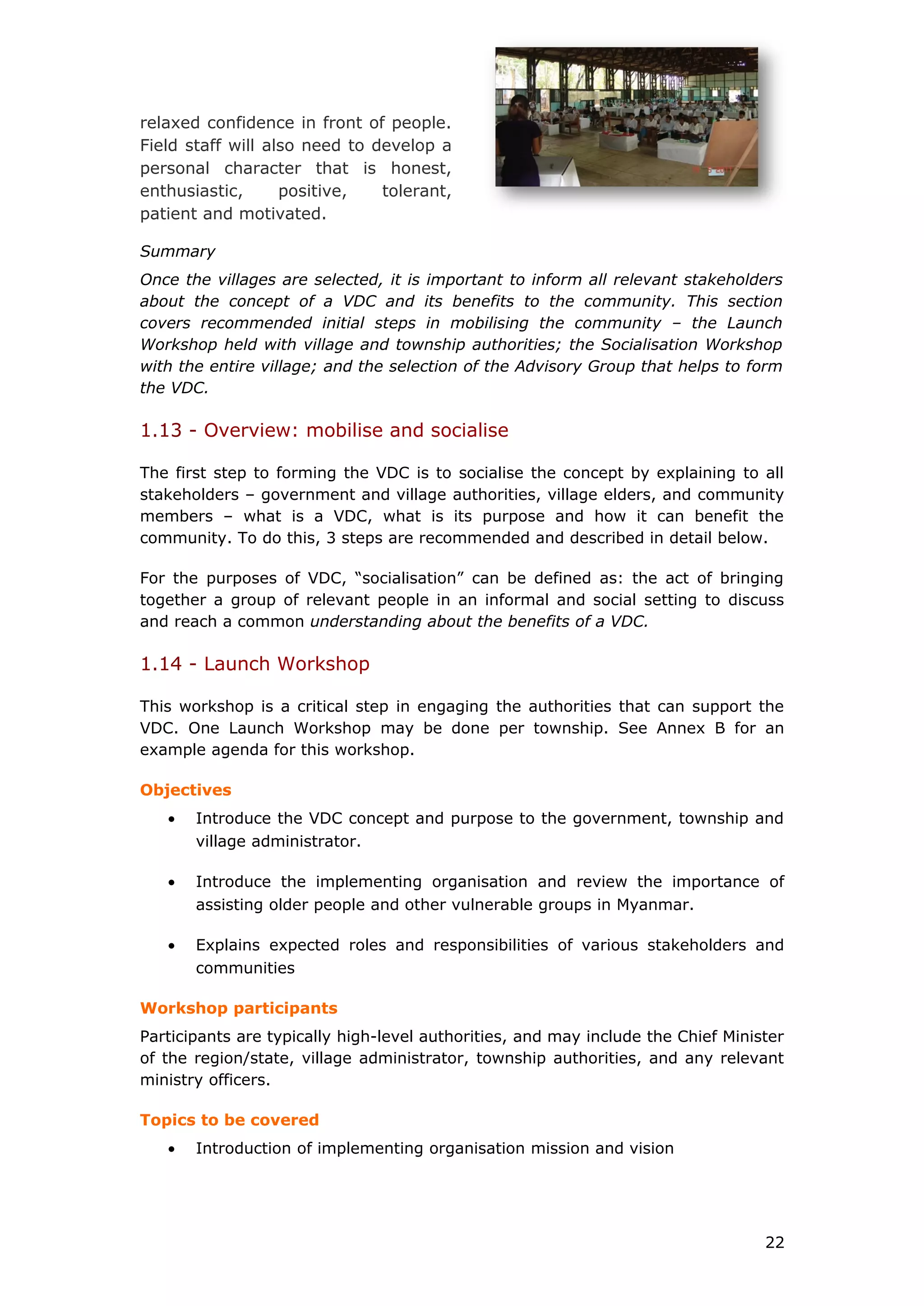 relaxed confidence in front of people.
Field staff will also need to develop a
personal character that is honest,
enthusiastic, positive, tolerant,
patient and motivated.
Summary
Once the villages are selected, it is important to inform all relevant stakeholders
about the concept of a VDC and its benefits to the community. This section
covers recommended initial steps in mobilising the community – the Launch
Workshop held with village and township authorities; the Socialisation Workshop
with the entire village; and the selection of the Advisory Group that helps to form
the VDC.
1.13 - Overview: mobilise and socialise
The first step to forming the VDC is to socialise the concept by explaining to all
stakeholders – government and village authorities, village elders, and community
members – what is a VDC, what is its purpose and how it can benefit the
community. To do this, 3 steps are recommended and described in detail below.
For the purposes of VDC, “socialisation” can be defined as: the act of bringing
together a group of relevant people in an informal and social setting to discuss
and reach a common understanding about the benefits of a VDC.
1.14 - Launch Workshop
This workshop is a critical step in engaging the authorities that can support the
VDC. One Launch Workshop may be done per township. See Annex B for an
example agenda for this workshop.
Objectives
• Introduce the VDC concept and purpose to the government, township and
village administrator.
• Introduce the implementing organisation and review the importance of
assisting older people and other vulnerable groups in Myanmar.
• Explains expected roles and responsibilities of various stakeholders and
communities
Workshop participants
Participants are typically high-level authorities, and may include the Chief Minister
of the region/state, village administrator, township authorities, and any relevant
ministry officers.
Topics to be covered
• Introduction of implementing organisation mission and vision
22
 
