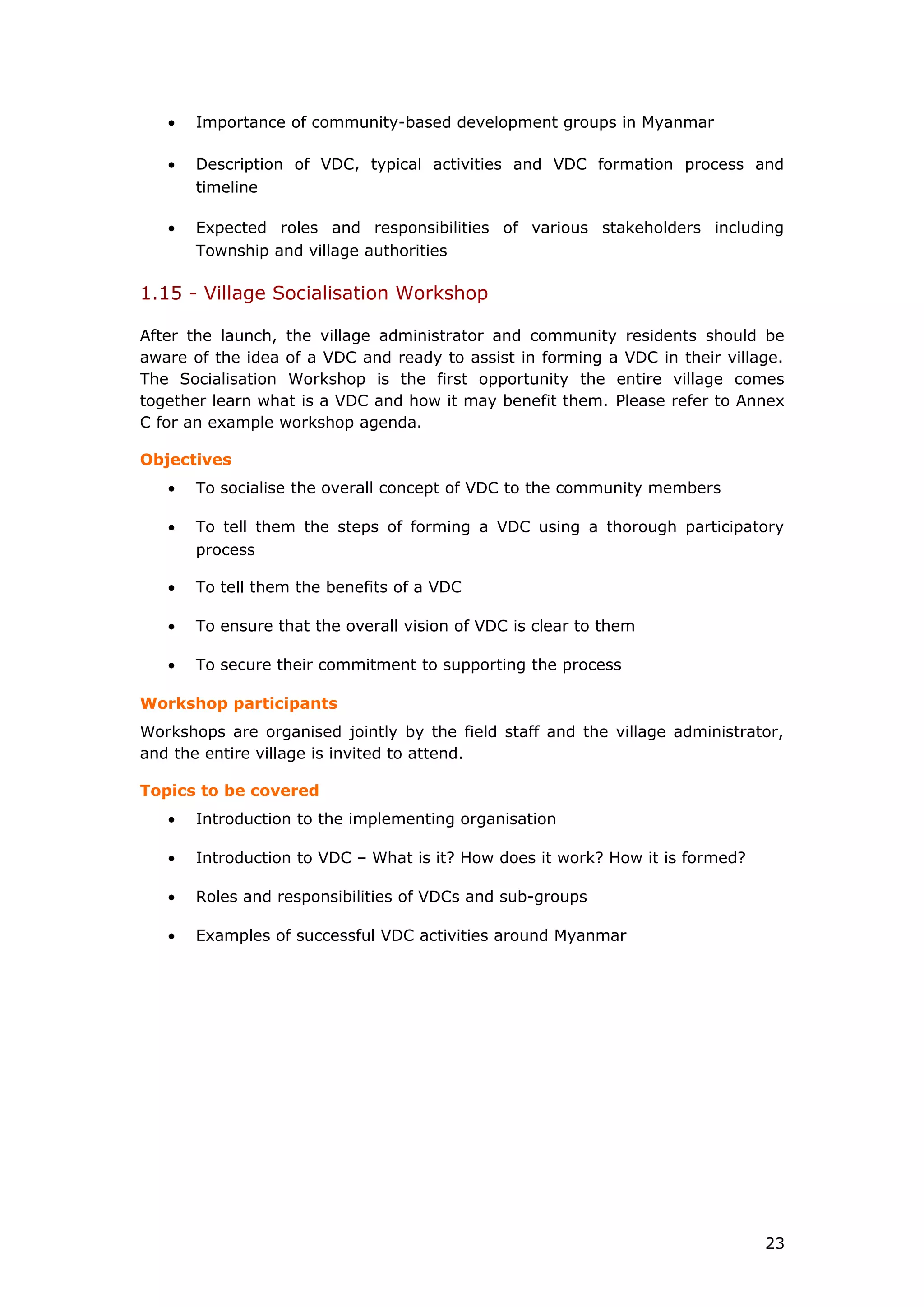 • Importance of community-based development groups in Myanmar
• Description of VDC, typical activities and VDC formation process and
timeline
• Expected roles and responsibilities of various stakeholders including
Township and village authorities
1.15 - Village Socialisation Workshop
After the launch, the village administrator and community residents should be
aware of the idea of a VDC and ready to assist in forming a VDC in their village.
The Socialisation Workshop is the first opportunity the entire village comes
together learn what is a VDC and how it may benefit them. Please refer to Annex
C for an example workshop agenda.
Objectives
• To socialise the overall concept of VDC to the community members
• To tell them the steps of forming a VDC using a thorough participatory
process
• To tell them the benefits of a VDC
• To ensure that the overall vision of VDC is clear to them
• To secure their commitment to supporting the process
Workshop participants
Workshops are organised jointly by the field staff and the village administrator,
and the entire village is invited to attend.
Topics to be covered
• Introduction to the implementing organisation
• Introduction to VDC – What is it? How does it work? How it is formed?
• Roles and responsibilities of VDCs and sub-groups
• Examples of successful VDC activities around Myanmar
23
 