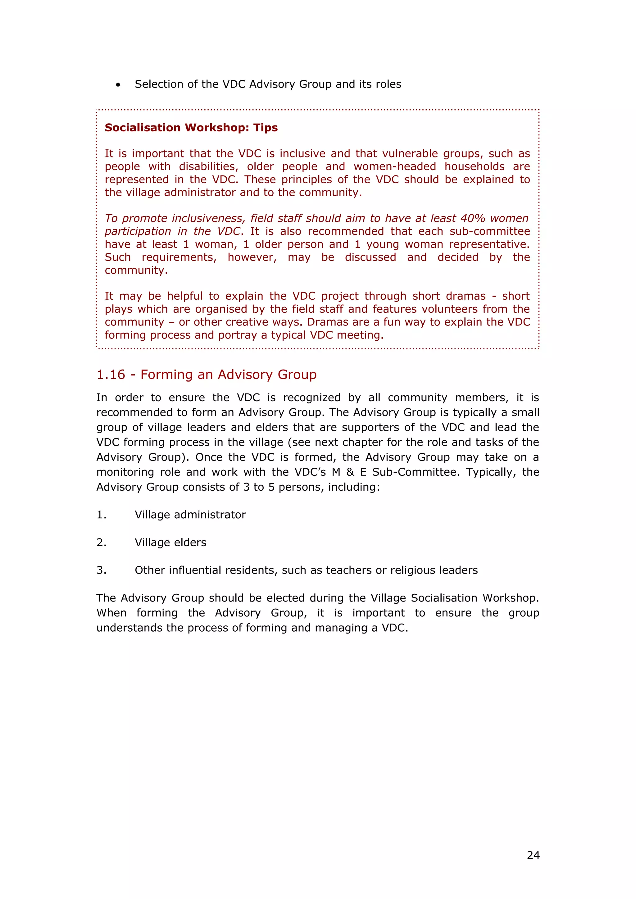 • Selection of the VDC Advisory Group and its roles
1.16 - Forming an Advisory Group
In order to ensure the VDC is recognized by all community members, it is
recommended to form an Advisory Group. The Advisory Group is typically a small
group of village leaders and elders that are supporters of the VDC and lead the
VDC forming process in the village (see next chapter for the role and tasks of the
Advisory Group). Once the VDC is formed, the Advisory Group may take on a
monitoring role and work with the VDC’s M & E Sub-Committee. Typically, the
Advisory Group consists of 3 to 5 persons, including:
1. Village administrator
2. Village elders
3. Other influential residents, such as teachers or religious leaders
The Advisory Group should be elected during the Village Socialisation Workshop.
When forming the Advisory Group, it is important to ensure the group
understands the process of forming and managing a VDC.
Socialisation Workshop: Tips
It is important that the VDC is inclusive and that vulnerable groups, such as
people with disabilities, older people and women-headed households are
represented in the VDC. These principles of the VDC should be explained to
the village administrator and to the community.
To promote inclusiveness, field staff should aim to have at least 40% women
participation in the VDC. It is also recommended that each sub-committee
have at least 1 woman, 1 older person and 1 young woman representative.
Such requirements, however, may be discussed and decided by the
community.
It may be helpful to explain the VDC project through short dramas - short
plays which are organised by the field staff and features volunteers from the
community – or other creative ways. Dramas are a fun way to explain the VDC
forming process and portray a typical VDC meeting.
24
 
