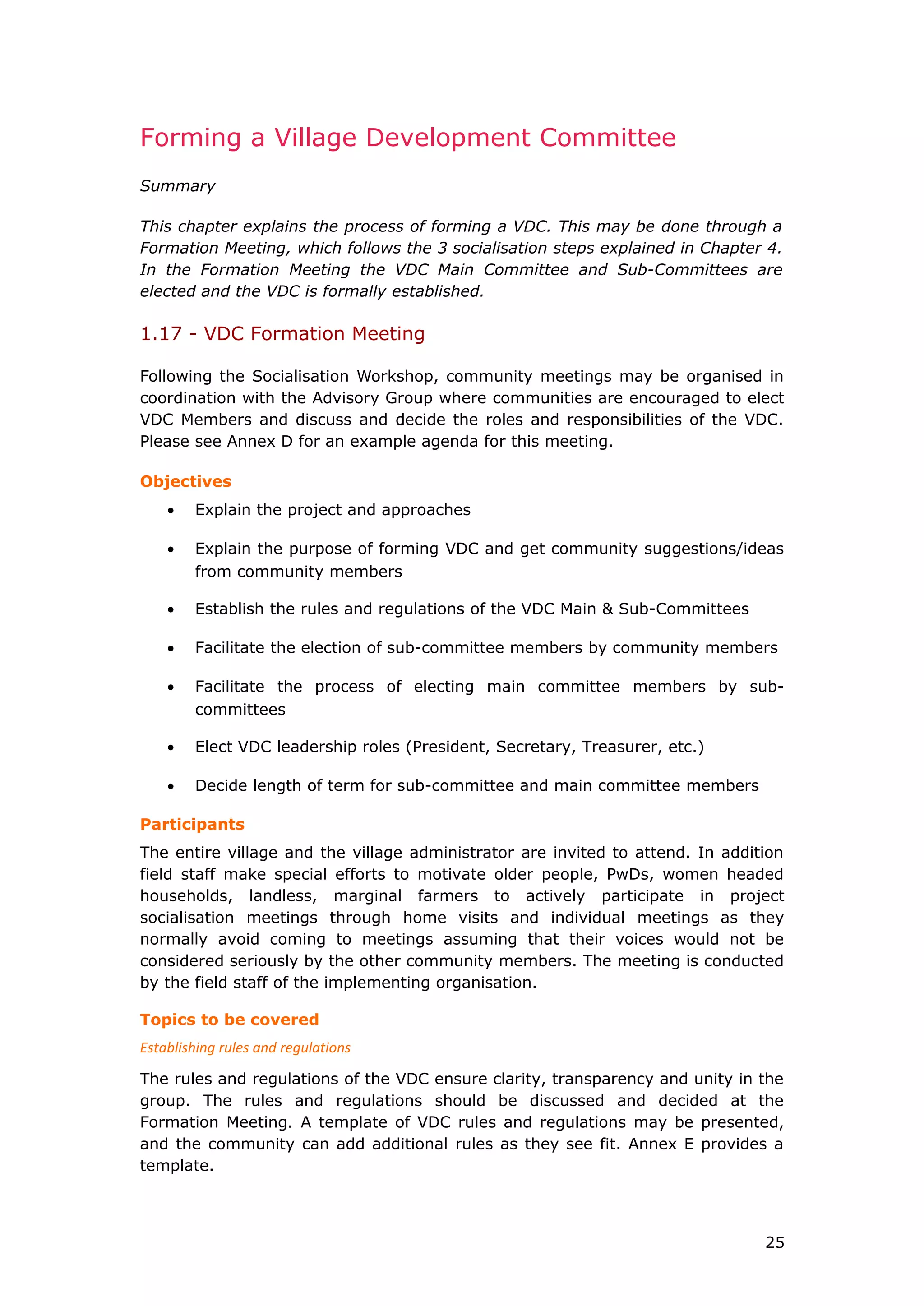 Forming a Village Development Committee
Summary
This chapter explains the process of forming a VDC. This may be done through a
Formation Meeting, which follows the 3 socialisation steps explained in Chapter 4.
In the Formation Meeting the VDC Main Committee and Sub-Committees are
elected and the VDC is formally established.
1.17 - VDC Formation Meeting
Following the Socialisation Workshop, community meetings may be organised in
coordination with the Advisory Group where communities are encouraged to elect
VDC Members and discuss and decide the roles and responsibilities of the VDC.
Please see Annex D for an example agenda for this meeting.
Objectives
• Explain the project and approaches
• Explain the purpose of forming VDC and get community suggestions/ideas
from community members
• Establish the rules and regulations of the VDC Main & Sub-Committees
• Facilitate the election of sub-committee members by community members
• Facilitate the process of electing main committee members by sub-
committees
• Elect VDC leadership roles (President, Secretary, Treasurer, etc.)
• Decide length of term for sub-committee and main committee members
Participants
The entire village and the village administrator are invited to attend. In addition
field staff make special efforts to motivate older people, PwDs, women headed
households, landless, marginal farmers to actively participate in project
socialisation meetings through home visits and individual meetings as they
normally avoid coming to meetings assuming that their voices would not be
considered seriously by the other community members. The meeting is conducted
by the field staff of the implementing organisation.
Topics to be covered
Establishing rules and regulations
The rules and regulations of the VDC ensure clarity, transparency and unity in the
group. The rules and regulations should be discussed and decided at the
Formation Meeting. A template of VDC rules and regulations may be presented,
and the community can add additional rules as they see fit. Annex E provides a
template.
25
 