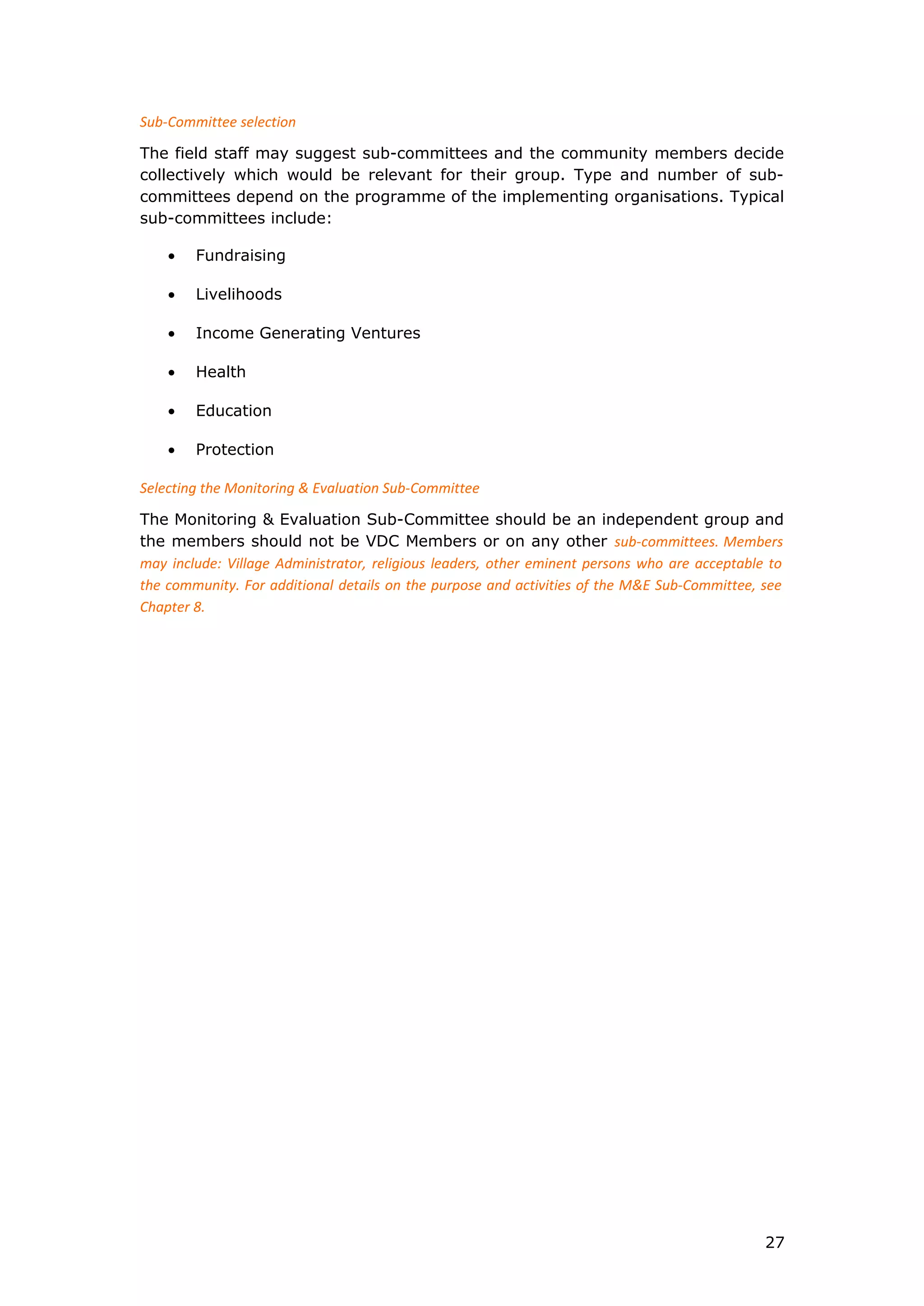 Sub-Committee selection
The field staff may suggest sub-committees and the community members decide
collectively which would be relevant for their group. Type and number of sub-
committees depend on the programme of the implementing organisations. Typical
sub-committees include:
• Fundraising
• Livelihoods
• Income Generating Ventures
• Health
• Education
• Protection
Selecting the Monitoring & Evaluation Sub-Committee
The Monitoring & Evaluation Sub-Committee should be an independent group and
the members should not be VDC Members or on any other sub-committees. Members
may include: Village Administrator, religious leaders, other eminent persons who are acceptable to
the community. For additional details on the purpose and activities of the M&E Sub-Committee, see
Chapter 8.
27
 