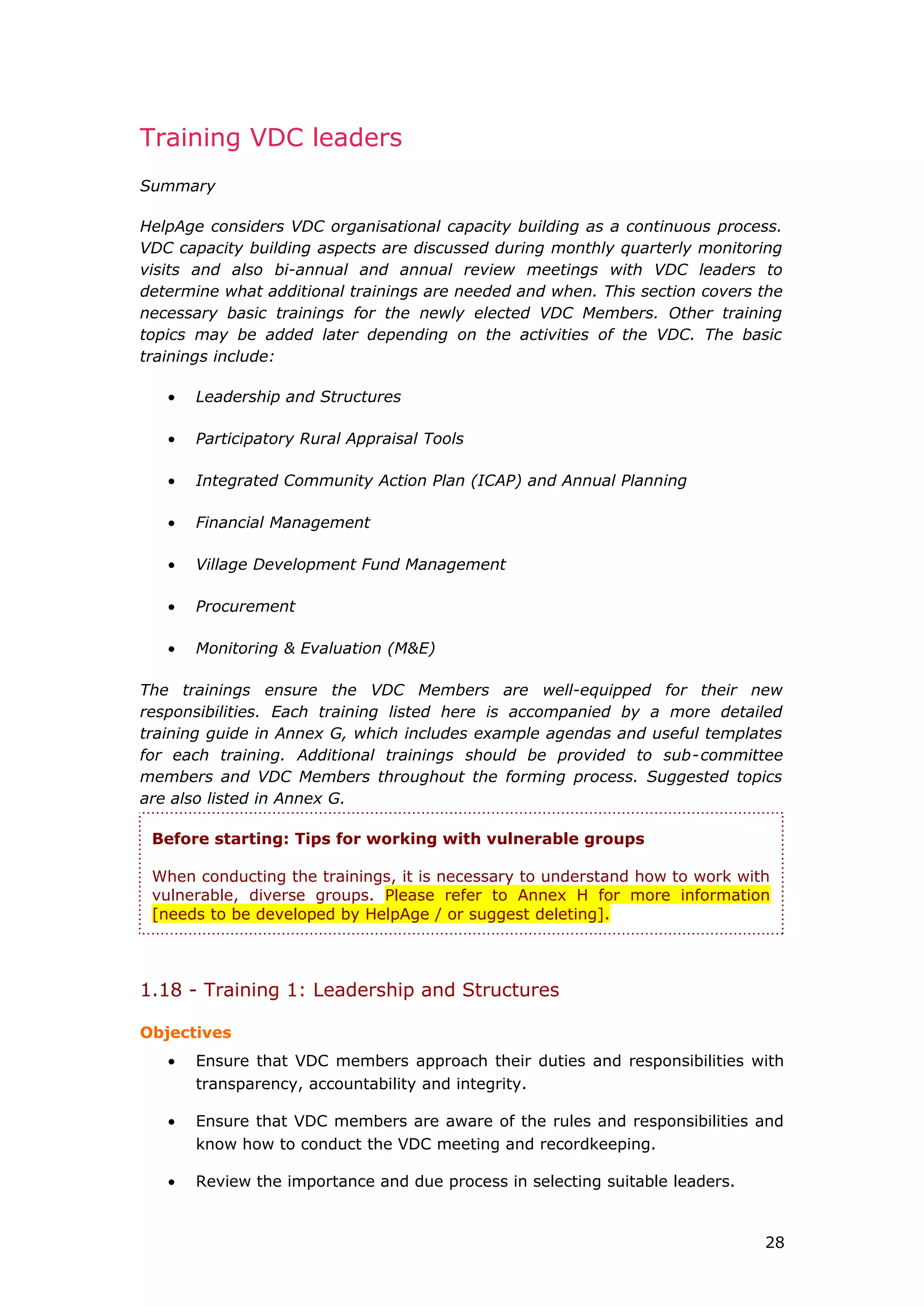Training VDC leaders
Summary
HelpAge considers VDC organisational capacity building as a continuous process.
VDC capacity building aspects are discussed during monthly quarterly monitoring
visits and also bi-annual and annual review meetings with VDC leaders to
determine what additional trainings are needed and when. This section covers the
necessary basic trainings for the newly elected VDC Members. Other training
topics may be added later depending on the activities of the VDC. The basic
trainings include:
• Leadership and Structures
• Participatory Rural Appraisal Tools
• Integrated Community Action Plan (ICAP) and Annual Planning
• Financial Management
• Village Development Fund Management
• Procurement
• Monitoring & Evaluation (M&E)
The trainings ensure the VDC Members are well-equipped for their new
responsibilities. Each training listed here is accompanied by a more detailed
training guide in Annex G, which includes example agendas and useful templates
for each training. Additional trainings should be provided to sub-committee
members and VDC Members throughout the forming process. Suggested topics
are also listed in Annex G.
1.18 - Training 1: Leadership and Structures
Objectives
• Ensure that VDC members approach their duties and responsibilities with
transparency, accountability and integrity.
• Ensure that VDC members are aware of the rules and responsibilities and
know how to conduct the VDC meeting and recordkeeping.
• Review the importance and due process in selecting suitable leaders.
Before starting: Tips for working with vulnerable groups
When conducting the trainings, it is necessary to understand how to work with
vulnerable, diverse groups. Please refer to Annex H for more information
[needs to be developed by HelpAge / or suggest deleting].
28
 