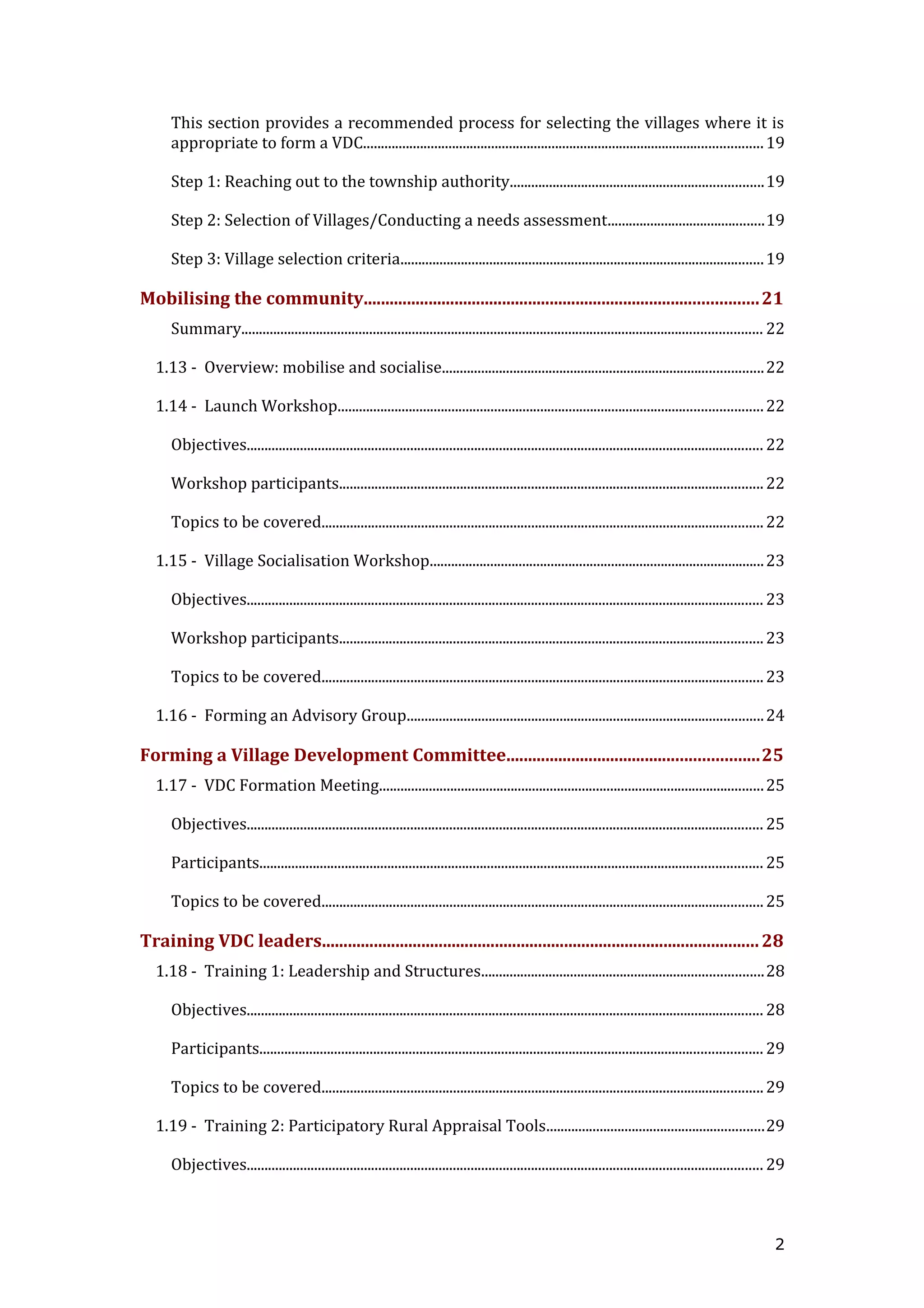 This section provides a recommended process for selecting the villages where it is
appropriate to form a VDC................................................................................................................19
Step 1: Reaching out to the township authority.......................................................................19
Step 2: Selection of Villages/Conducting a needs assessment............................................19
Step 3: Village selection criteria......................................................................................................19
Mobilising the community...........................................................................................21
Summary.................................................................................................................................................. 22
1.13 - Overview: mobilise and socialise..........................................................................................22
1.14 - Launch Workshop.......................................................................................................................22
Objectives................................................................................................................................................. 22
Workshop participants.......................................................................................................................22
Topics to be covered............................................................................................................................22
1.15 - Village Socialisation Workshop..............................................................................................23
Objectives................................................................................................................................................. 23
Workshop participants.......................................................................................................................23
Topics to be covered............................................................................................................................23
1.16 - Forming an Advisory Group....................................................................................................24
Forming a Village Development Committee..........................................................25
1.17 - VDC Formation Meeting............................................................................................................25
Objectives................................................................................................................................................. 25
Participants............................................................................................................................................. 25
Topics to be covered............................................................................................................................25
Training VDC leaders.....................................................................................................28
1.18 - Training 1: Leadership and Structures...............................................................................28
Objectives................................................................................................................................................. 28
Participants............................................................................................................................................. 29
Topics to be covered............................................................................................................................29
1.19 - Training 2: Participatory Rural Appraisal Tools.............................................................29
Objectives................................................................................................................................................. 29
2
 