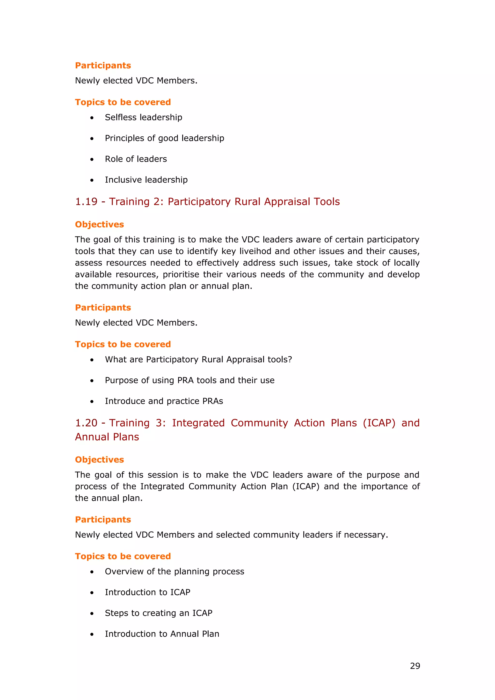Participants
Newly elected VDC Members.
Topics to be covered
• Selfless leadership
• Principles of good leadership
• Role of leaders
• Inclusive leadership
1.19 - Training 2: Participatory Rural Appraisal Tools
Objectives
The goal of this training is to make the VDC leaders aware of certain participatory
tools that they can use to identify key liveihod and other issues and their causes,
assess resources needed to effectively address such issues, take stock of locally
available resources, prioritise their various needs of the community and develop
the community action plan or annual plan.
Participants
Newly elected VDC Members.
Topics to be covered
• What are Participatory Rural Appraisal tools?
• Purpose of using PRA tools and their use
• Introduce and practice PRAs
1.20 - Training 3: Integrated Community Action Plans (ICAP) and
Annual Plans
Objectives
The goal of this session is to make the VDC leaders aware of the purpose and
process of the Integrated Community Action Plan (ICAP) and the importance of
the annual plan.
Participants
Newly elected VDC Members and selected community leaders if necessary.
Topics to be covered
• Overview of the planning process
• Introduction to ICAP
• Steps to creating an ICAP
• Introduction to Annual Plan
29
 