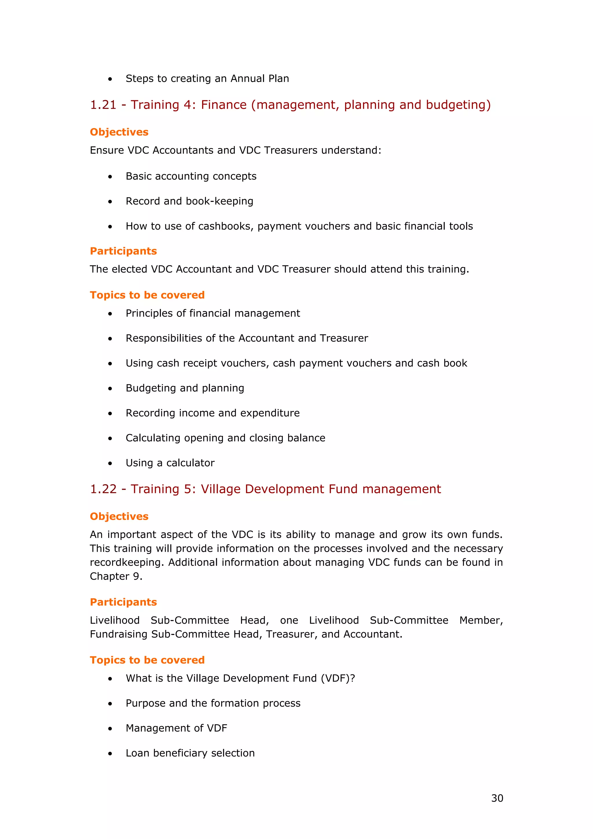 • Steps to creating an Annual Plan
1.21 - Training 4: Finance (management, planning and budgeting)
Objectives
Ensure VDC Accountants and VDC Treasurers understand:
• Basic accounting concepts
• Record and book-keeping
• How to use of cashbooks, payment vouchers and basic financial tools
Participants
The elected VDC Accountant and VDC Treasurer should attend this training.
Topics to be covered
• Principles of financial management
• Responsibilities of the Accountant and Treasurer
• Using cash receipt vouchers, cash payment vouchers and cash book
• Budgeting and planning
• Recording income and expenditure
• Calculating opening and closing balance
• Using a calculator
1.22 - Training 5: Village Development Fund management
Objectives
An important aspect of the VDC is its ability to manage and grow its own funds.
This training will provide information on the processes involved and the necessary
recordkeeping. Additional information about managing VDC funds can be found in
Chapter 9.
Participants
Livelihood Sub-Committee Head, one Livelihood Sub-Committee Member,
Fundraising Sub-Committee Head, Treasurer, and Accountant.
Topics to be covered
• What is the Village Development Fund (VDF)?
• Purpose and the formation process
• Management of VDF
• Loan beneficiary selection
30
 