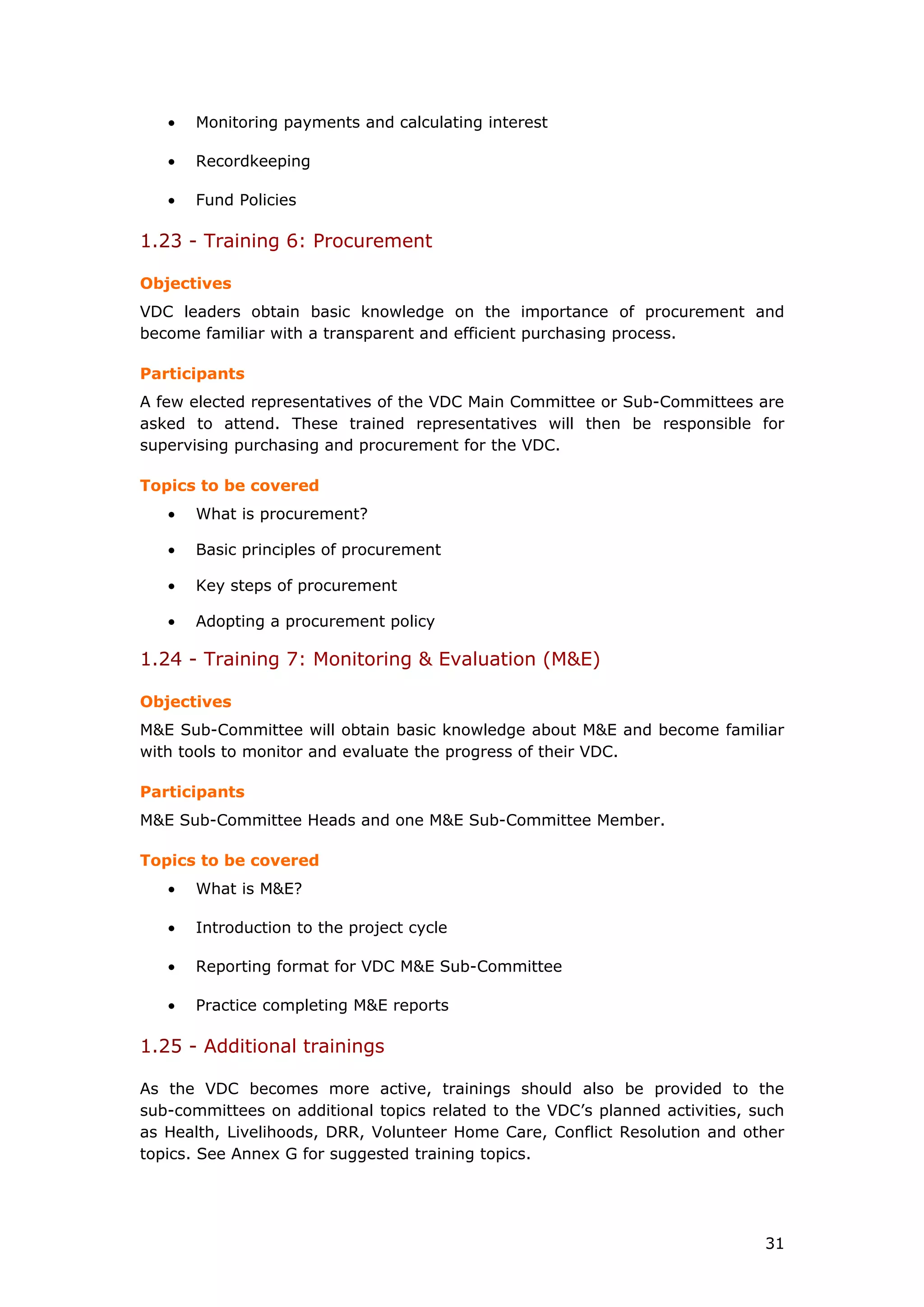 • Monitoring payments and calculating interest
• Recordkeeping
• Fund Policies
1.23 - Training 6: Procurement
Objectives
VDC leaders obtain basic knowledge on the importance of procurement and
become familiar with a transparent and efficient purchasing process.
Participants
A few elected representatives of the VDC Main Committee or Sub-Committees are
asked to attend. These trained representatives will then be responsible for
supervising purchasing and procurement for the VDC.
Topics to be covered
• What is procurement?
• Basic principles of procurement
• Key steps of procurement
• Adopting a procurement policy
1.24 - Training 7: Monitoring & Evaluation (M&E)
Objectives
M&E Sub-Committee will obtain basic knowledge about M&E and become familiar
with tools to monitor and evaluate the progress of their VDC.
Participants
M&E Sub-Committee Heads and one M&E Sub-Committee Member.
Topics to be covered
• What is M&E?
• Introduction to the project cycle
• Reporting format for VDC M&E Sub-Committee
• Practice completing M&E reports
1.25 - Additional trainings
As the VDC becomes more active, trainings should also be provided to the
sub-committees on additional topics related to the VDC’s planned activities, such
as Health, Livelihoods, DRR, Volunteer Home Care, Conflict Resolution and other
topics. See Annex G for suggested training topics.
31
 