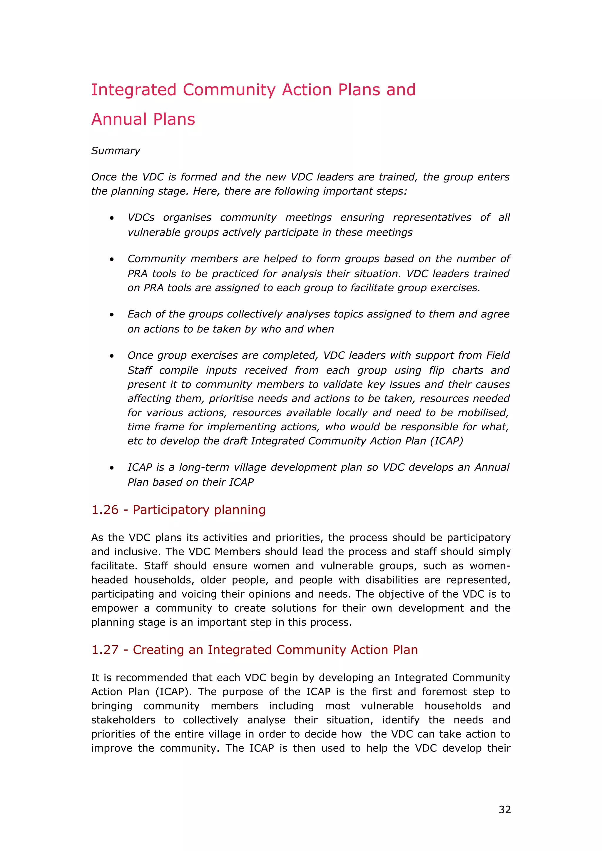 Integrated Community Action Plans and
Annual Plans
Summary
Once the VDC is formed and the new VDC leaders are trained, the group enters
the planning stage. Here, there are following important steps:
• VDCs organises community meetings ensuring representatives of all
vulnerable groups actively participate in these meetings
• Community members are helped to form groups based on the number of
PRA tools to be practiced for analysis their situation. VDC leaders trained
on PRA tools are assigned to each group to facilitate group exercises.
• Each of the groups collectively analyses topics assigned to them and agree
on actions to be taken by who and when
• Once group exercises are completed, VDC leaders with support from Field
Staff compile inputs received from each group using flip charts and
present it to community members to validate key issues and their causes
affecting them, prioritise needs and actions to be taken, resources needed
for various actions, resources available locally and need to be mobilised,
time frame for implementing actions, who would be responsible for what,
etc to develop the draft Integrated Community Action Plan (ICAP)
• ICAP is a long-term village development plan so VDC develops an Annual
Plan based on their ICAP
1.26 - Participatory planning
As the VDC plans its activities and priorities, the process should be participatory
and inclusive. The VDC Members should lead the process and staff should simply
facilitate. Staff should ensure women and vulnerable groups, such as women-
headed households, older people, and people with disabilities are represented,
participating and voicing their opinions and needs. The objective of the VDC is to
empower a community to create solutions for their own development and the
planning stage is an important step in this process.
1.27 - Creating an Integrated Community Action Plan
It is recommended that each VDC begin by developing an Integrated Community
Action Plan (ICAP). The purpose of the ICAP is the first and foremost step to
bringing community members including most vulnerable households and
stakeholders to collectively analyse their situation, identify the needs and
priorities of the entire village in order to decide how the VDC can take action to
improve the community. The ICAP is then used to help the VDC develop their
32
 