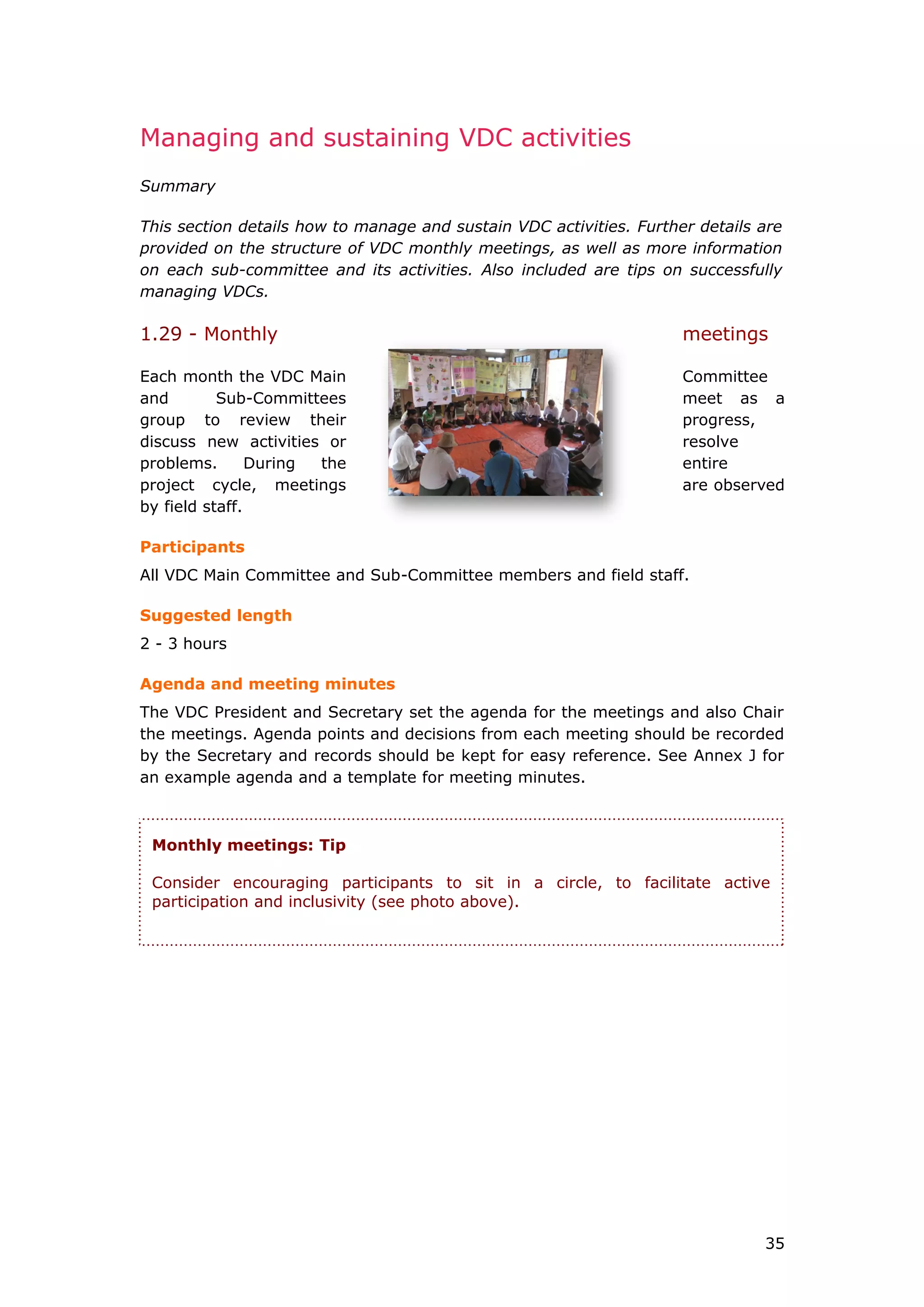 Managing and sustaining VDC activities
Summary
This section details how to manage and sustain VDC activities. Further details are
provided on the structure of VDC monthly meetings, as well as more information
on each sub-committee and its activities. Also included are tips on successfully
managing VDCs.
1.29 - Monthly meetings
Each month the VDC Main Committee
and Sub-Committees meet as a
group to review their progress,
discuss new activities or resolve
problems. During the entire
project cycle, meetings are observed
by field staff.
Participants
All VDC Main Committee and Sub-Committee members and field staff.
Suggested length
2 - 3 hours
Agenda and meeting minutes
The VDC President and Secretary set the agenda for the meetings and also Chair
the meetings. Agenda points and decisions from each meeting should be recorded
by the Secretary and records should be kept for easy reference. See Annex J for
an example agenda and a template for meeting minutes.
Monthly meetings: Tip
Consider encouraging participants to sit in a circle, to facilitate active
participation and inclusivity (see photo above).
35
 