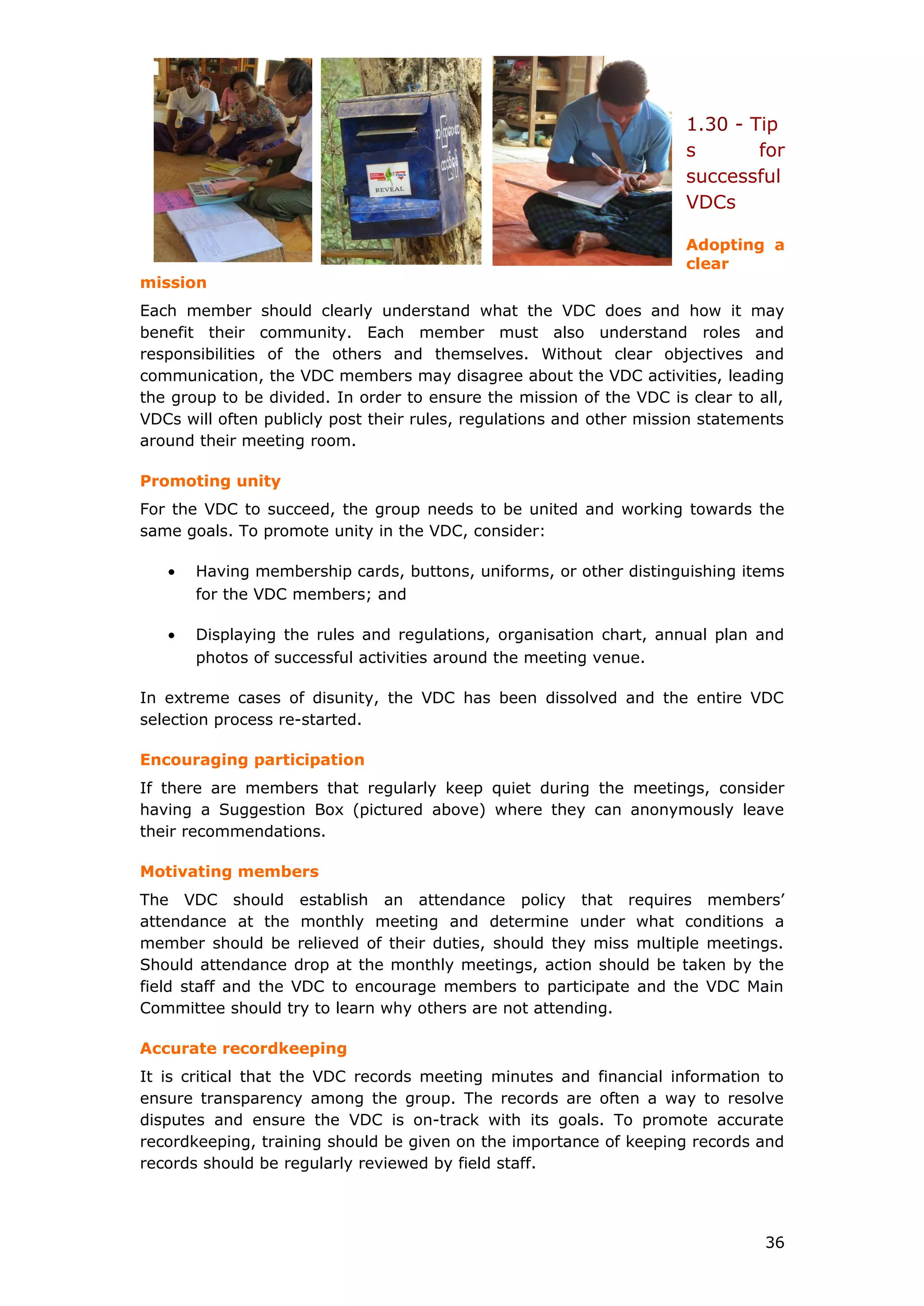 1.30 - Tip
s for
successful
VDCs
Adopting a
clear
mission
Each member should clearly understand what the VDC does and how it may
benefit their community. Each member must also understand roles and
responsibilities of the others and themselves. Without clear objectives and
communication, the VDC members may disagree about the VDC activities, leading
the group to be divided. In order to ensure the mission of the VDC is clear to all,
VDCs will often publicly post their rules, regulations and other mission statements
around their meeting room.
Promoting unity
For the VDC to succeed, the group needs to be united and working towards the
same goals. To promote unity in the VDC, consider:
• Having membership cards, buttons, uniforms, or other distinguishing items
for the VDC members; and
• Displaying the rules and regulations, organisation chart, annual plan and
photos of successful activities around the meeting venue.
In extreme cases of disunity, the VDC has been dissolved and the entire VDC
selection process re-started.
Encouraging participation
If there are members that regularly keep quiet during the meetings, consider
having a Suggestion Box (pictured above) where they can anonymously leave
their recommendations.
Motivating members
The VDC should establish an attendance policy that requires members’
attendance at the monthly meeting and determine under what conditions a
member should be relieved of their duties, should they miss multiple meetings.
Should attendance drop at the monthly meetings, action should be taken by the
field staff and the VDC to encourage members to participate and the VDC Main
Committee should try to learn why others are not attending.
Accurate recordkeeping
It is critical that the VDC records meeting minutes and financial information to
ensure transparency among the group. The records are often a way to resolve
disputes and ensure the VDC is on-track with its goals. To promote accurate
recordkeeping, training should be given on the importance of keeping records and
records should be regularly reviewed by field staff.
36
 