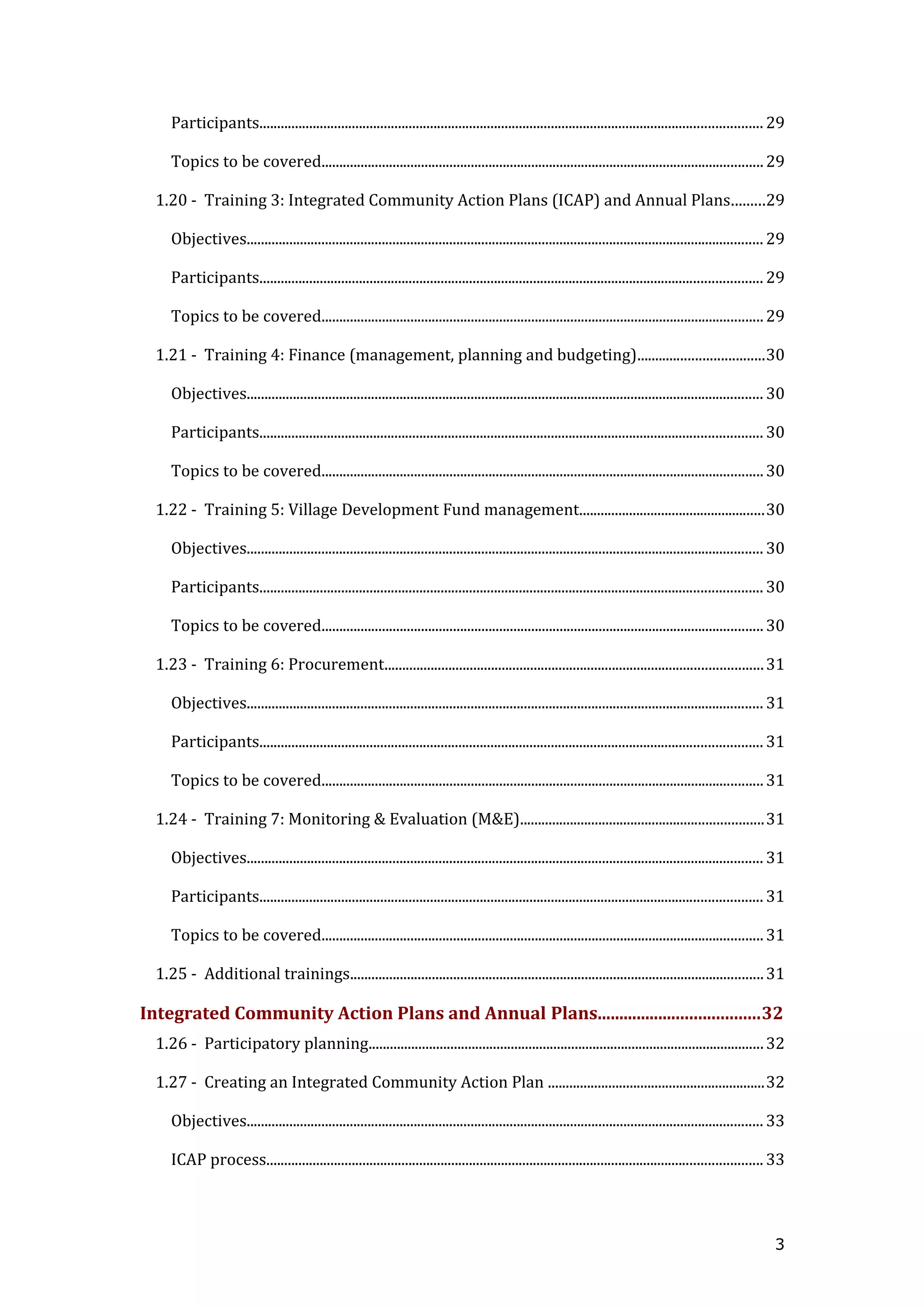 Participants............................................................................................................................................. 29
Topics to be covered............................................................................................................................29
1.20 - Training 3: Integrated Community Action Plans (ICAP) and Annual Plans.........29
Objectives................................................................................................................................................. 29
Participants............................................................................................................................................. 29
Topics to be covered............................................................................................................................29
1.21 - Training 4: Finance (management, planning and budgeting)...................................30
Objectives................................................................................................................................................. 30
Participants............................................................................................................................................. 30
Topics to be covered............................................................................................................................30
1.22 - Training 5: Village Development Fund management....................................................30
Objectives................................................................................................................................................. 30
Participants............................................................................................................................................. 30
Topics to be covered............................................................................................................................30
1.23 - Training 6: Procurement..........................................................................................................31
Objectives................................................................................................................................................. 31
Participants............................................................................................................................................. 31
Topics to be covered............................................................................................................................31
1.24 - Training 7: Monitoring & Evaluation (M&E)....................................................................31
Objectives................................................................................................................................................. 31
Participants............................................................................................................................................. 31
Topics to be covered............................................................................................................................31
1.25 - Additional trainings....................................................................................................................31
Integrated Community Action Plans and Annual Plans.....................................32
1.26 - Participatory planning...............................................................................................................32
1.27 - Creating an Integrated Community Action Plan .............................................................32
Objectives................................................................................................................................................. 33
ICAP process........................................................................................................................................... 33
3
 