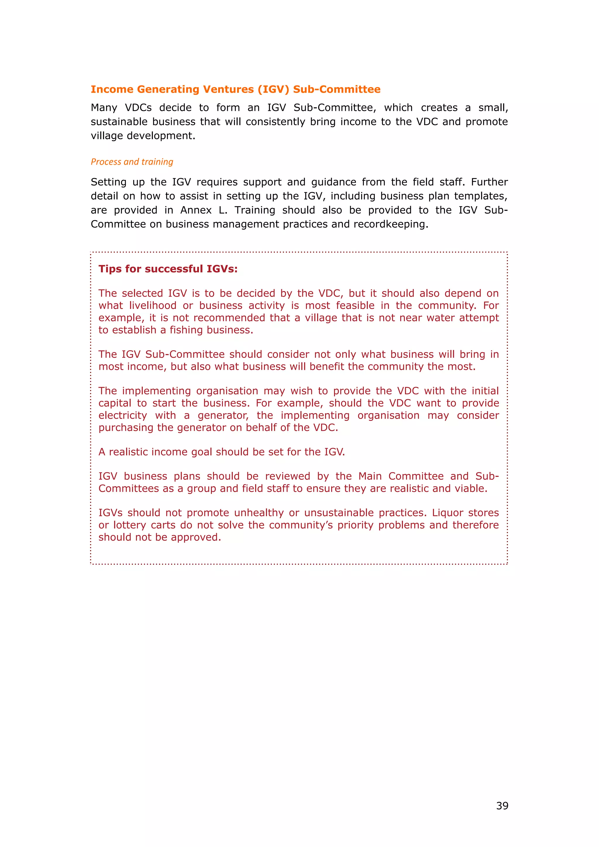 Income Generating Ventures (IGV) Sub-Committee
Many VDCs decide to form an IGV Sub-Committee, which creates a small,
sustainable business that will consistently bring income to the VDC and promote
village development.
Process and training
Setting up the IGV requires support and guidance from the field staff. Further
detail on how to assist in setting up the IGV, including business plan templates,
are provided in Annex L. Training should also be provided to the IGV Sub-
Committee on business management practices and recordkeeping.
Tips for successful IGVs:
The selected IGV is to be decided by the VDC, but it should also depend on
what livelihood or business activity is most feasible in the community. For
example, it is not recommended that a village that is not near water attempt
to establish a fishing business.
The IGV Sub-Committee should consider not only what business will bring in
most income, but also what business will benefit the community the most.
The implementing organisation may wish to provide the VDC with the initial
capital to start the business. For example, should the VDC want to provide
electricity with a generator, the implementing organisation may consider
purchasing the generator on behalf of the VDC.
A realistic income goal should be set for the IGV.
IGV business plans should be reviewed by the Main Committee and Sub-
Committees as a group and field staff to ensure they are realistic and viable.
IGVs should not promote unhealthy or unsustainable practices. Liquor stores
or lottery carts do not solve the community’s priority problems and therefore
should not be approved.
39
 