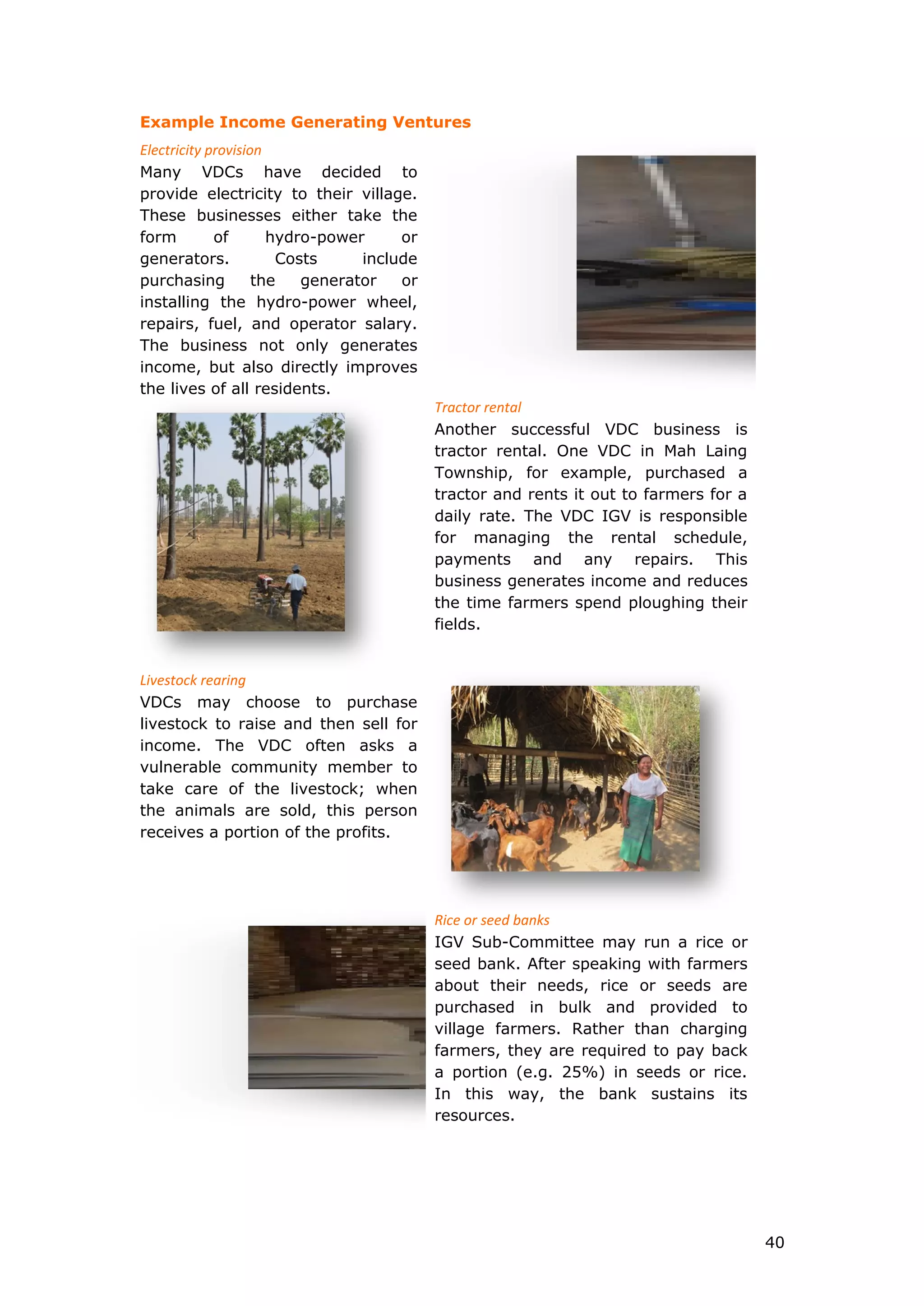 Example Income Generating Ventures
Electricity provision
Many VDCs have decided to
provide electricity to their village.
These businesses either take the
form of hydro-power or
generators. Costs include
purchasing the generator or
installing the hydro-power wheel,
repairs, fuel, and operator salary.
The business not only generates
income, but also directly improves
the lives of all residents.
Tractor rental
Another successful VDC business is
tractor rental. One VDC in Mah Laing
Township, for example, purchased a
tractor and rents it out to farmers for a
daily rate. The VDC IGV is responsible
for managing the rental schedule,
payments and any repairs. This
business generates income and reduces
the time farmers spend ploughing their
fields.
Livestock rearing
VDCs may choose to purchase
livestock to raise and then sell for
income. The VDC often asks a
vulnerable community member to
take care of the livestock; when
the animals are sold, this person
receives a portion of the profits.
Rice or seed banks
IGV Sub-Committee may run a rice or
seed bank. After speaking with farmers
about their needs, rice or seeds are
purchased in bulk and provided to
village farmers. Rather than charging
farmers, they are required to pay back
a portion (e.g. 25%) in seeds or rice.
In this way, the bank sustains its
resources.
40
 