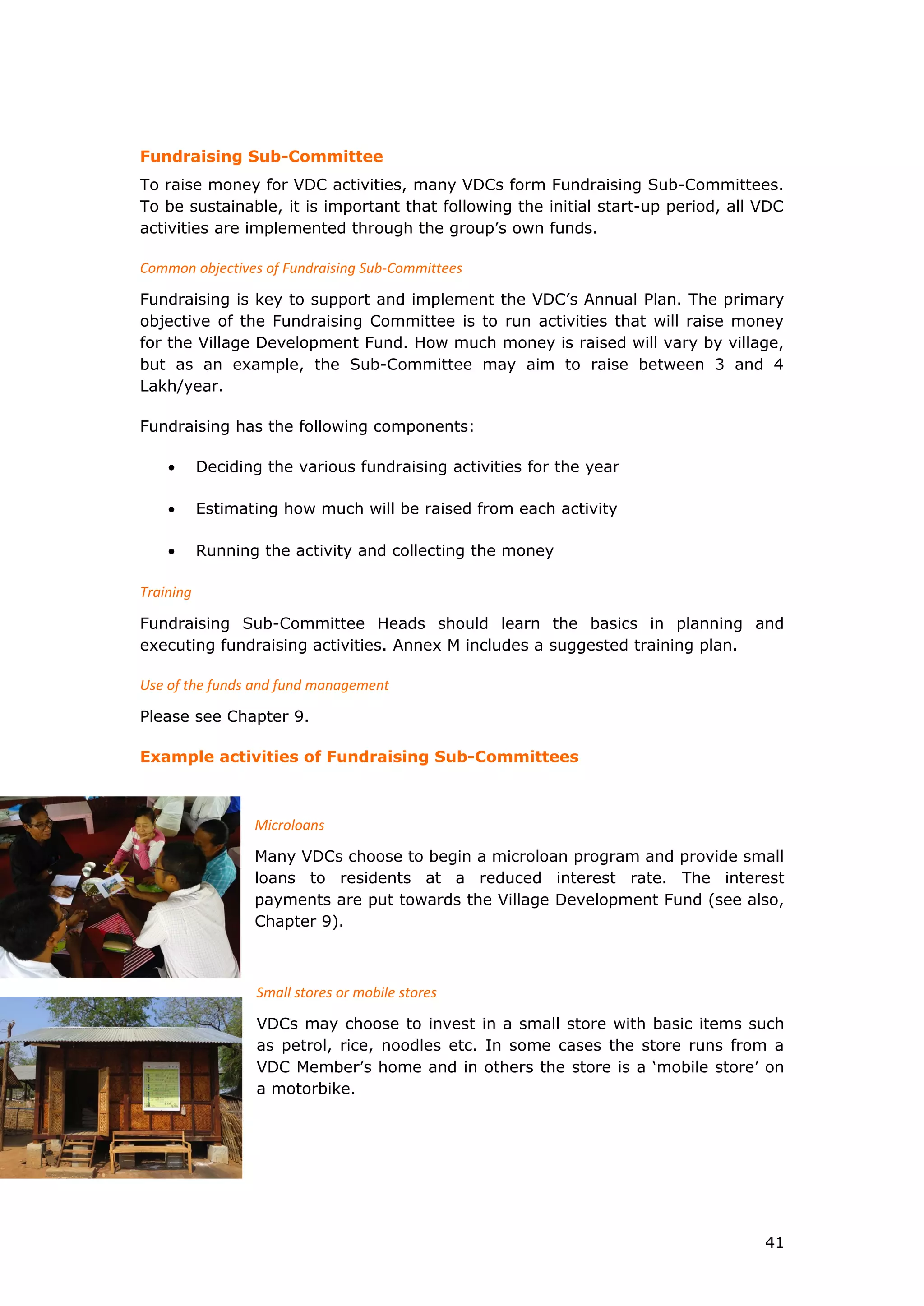 Fundraising Sub-Committee
To raise money for VDC activities, many VDCs form Fundraising Sub-Committees.
To be sustainable, it is important that following the initial start-up period, all VDC
activities are implemented through the group’s own funds.
Common objectives of Fundraising Sub-Committees
Fundraising is key to support and implement the VDC’s Annual Plan. The primary
objective of the Fundraising Committee is to run activities that will raise money
for the Village Development Fund. How much money is raised will vary by village,
but as an example, the Sub-Committee may aim to raise between 3 and 4
Lakh/year.
Fundraising has the following components:
• Deciding the various fundraising activities for the year
• Estimating how much will be raised from each activity
• Running the activity and collecting the money
Training
Fundraising Sub-Committee Heads should learn the basics in planning and
executing fundraising activities. Annex M includes a suggested training plan.
Use of the funds and fund management
Please see Chapter 9.
Example activities of Fundraising Sub-Committees
Microloans
Many VDCs choose to begin a microloan program and provide small
loans to residents at a reduced interest rate. The interest
payments are put towards the Village Development Fund (see also,
Chapter 9).
Small stores or mobile stores
VDCs may choose to invest in a small store with basic items such
as petrol, rice, noodles etc. In some cases the store runs from a
VDC Member’s home and in others the store is a ‘mobile store’ on
a motorbike.
41
 