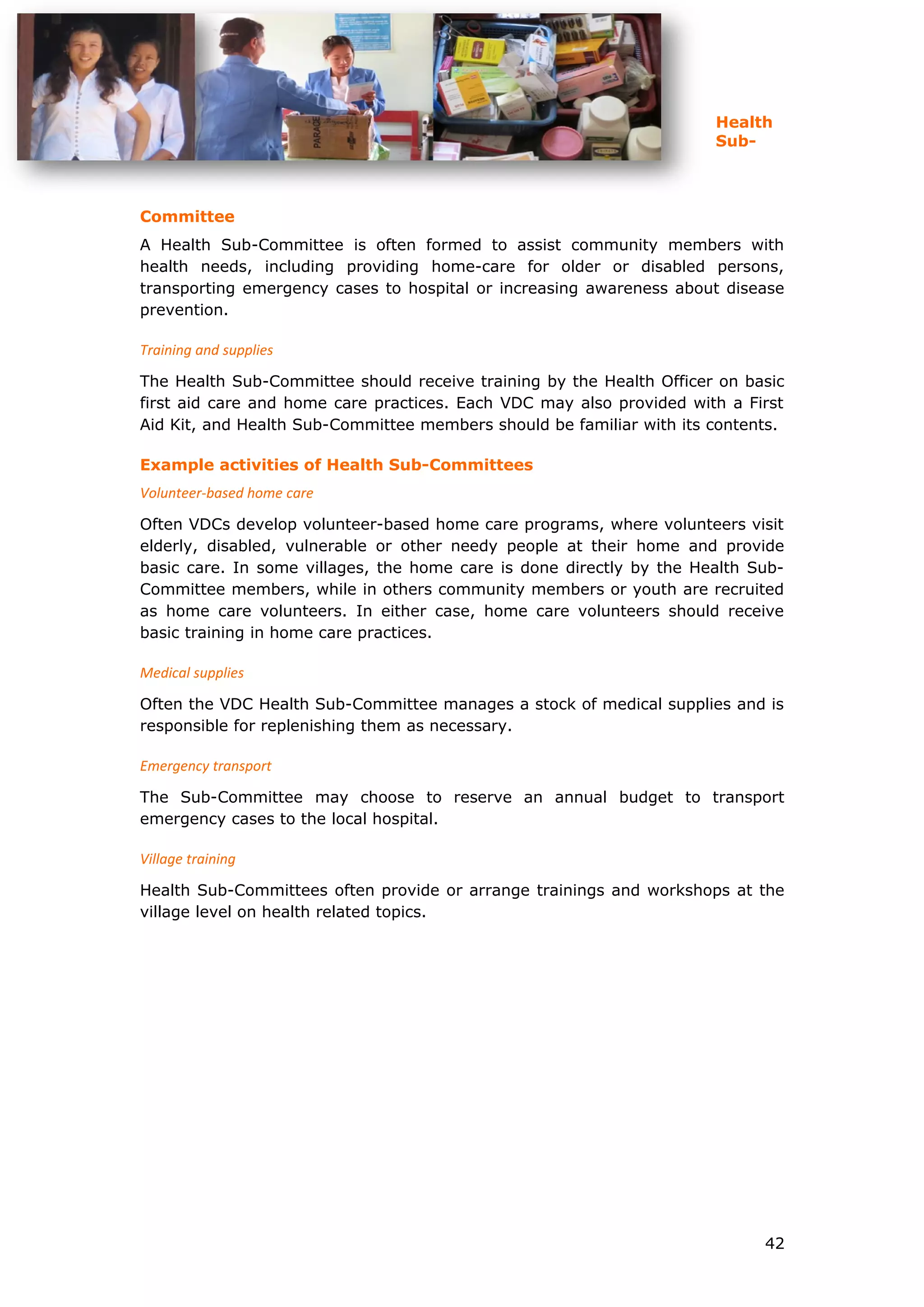 Health
Sub-
Committee
A Health Sub-Committee is often formed to assist community members with
health needs, including providing home-care for older or disabled persons,
transporting emergency cases to hospital or increasing awareness about disease
prevention.
Training and supplies
The Health Sub-Committee should receive training by the Health Officer on basic
first aid care and home care practices. Each VDC may also provided with a First
Aid Kit, and Health Sub-Committee members should be familiar with its contents.
Example activities of Health Sub-Committees
Volunteer-based home care
Often VDCs develop volunteer-based home care programs, where volunteers visit
elderly, disabled, vulnerable or other needy people at their home and provide
basic care. In some villages, the home care is done directly by the Health Sub-
Committee members, while in others community members or youth are recruited
as home care volunteers. In either case, home care volunteers should receive
basic training in home care practices.
Medical supplies
Often the VDC Health Sub-Committee manages a stock of medical supplies and is
responsible for replenishing them as necessary.
Emergency transport
The Sub-Committee may choose to reserve an annual budget to transport
emergency cases to the local hospital.
Village training
Health Sub-Committees often provide or arrange trainings and workshops at the
village level on health related topics.
42
 
