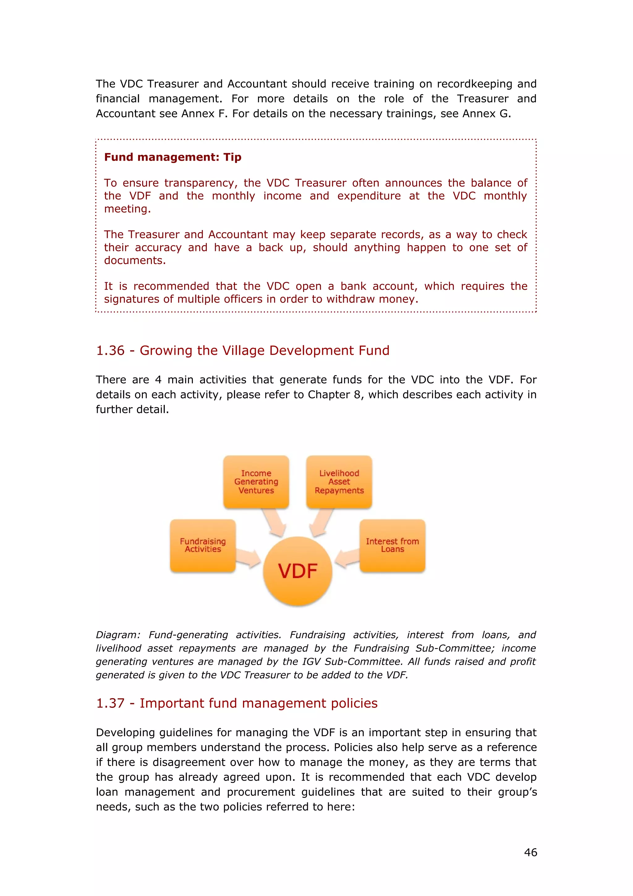 The VDC Treasurer and Accountant should receive training on recordkeeping and
financial management. For more details on the role of the Treasurer and
Accountant see Annex F. For details on the necessary trainings, see Annex G.
1.36 - Growing the Village Development Fund
There are 4 main activities that generate funds for the VDC into the VDF. For
details on each activity, please refer to Chapter 8, which describes each activity in
further detail.
Diagram: Fund-generating activities. Fundraising activities, interest from loans, and
livelihood asset repayments are managed by the Fundraising Sub-Committee; income
generating ventures are managed by the IGV Sub-Committee. All funds raised and profit
generated is given to the VDC Treasurer to be added to the VDF.
1.37 - Important fund management policies
Developing guidelines for managing the VDF is an important step in ensuring that
all group members understand the process. Policies also help serve as a reference
if there is disagreement over how to manage the money, as they are terms that
the group has already agreed upon. It is recommended that each VDC develop
loan management and procurement guidelines that are suited to their group’s
needs, such as the two policies referred to here:
Fund management: Tip
To ensure transparency, the VDC Treasurer often announces the balance of
the VDF and the monthly income and expenditure at the VDC monthly
meeting.
The Treasurer and Accountant may keep separate records, as a way to check
their accuracy and have a back up, should anything happen to one set of
documents.
It is recommended that the VDC open a bank account, which requires the
signatures of multiple officers in order to withdraw money.
46
 