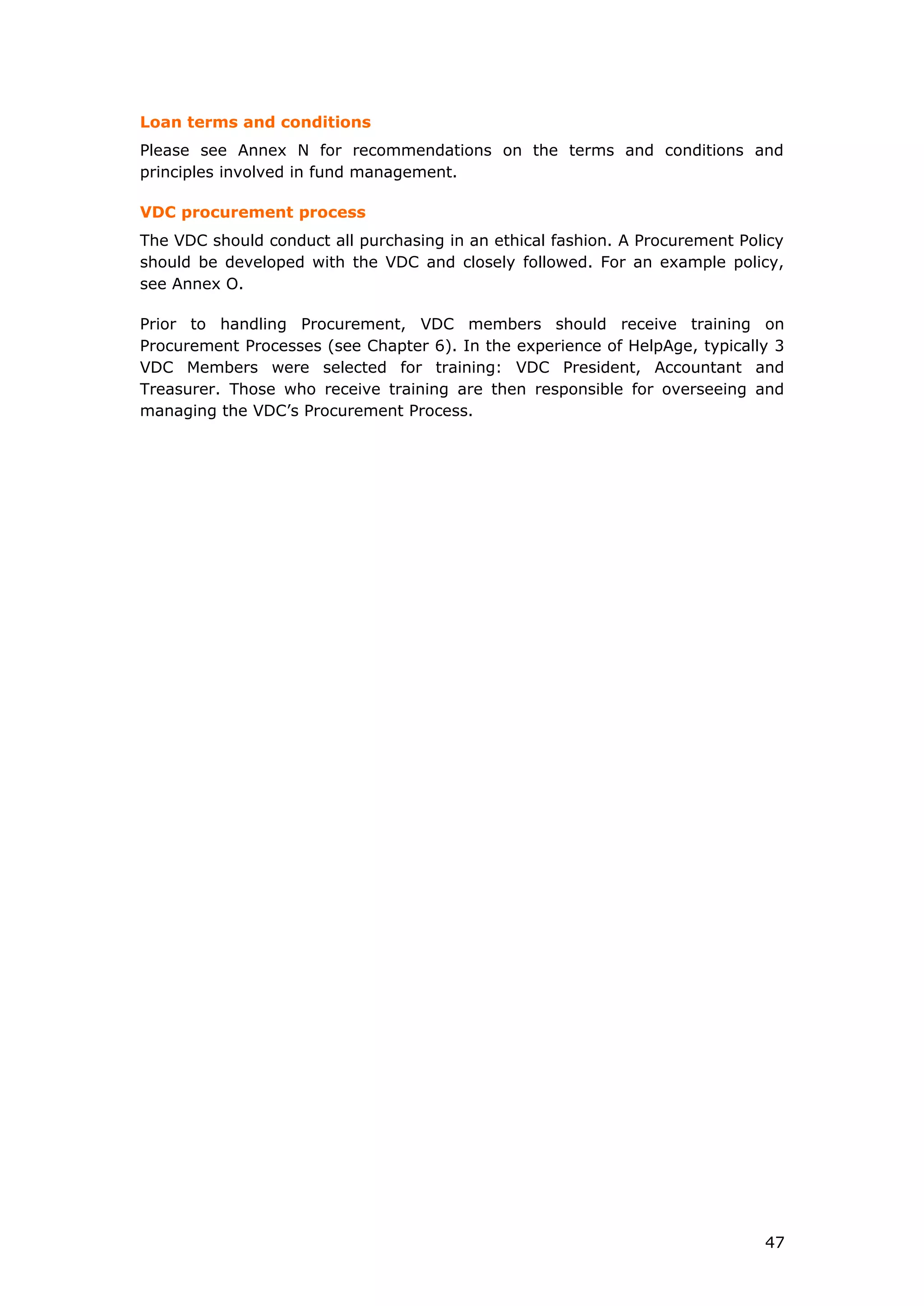 Loan terms and conditions
Please see Annex N for recommendations on the terms and conditions and
principles involved in fund management.
VDC procurement process
The VDC should conduct all purchasing in an ethical fashion. A Procurement Policy
should be developed with the VDC and closely followed. For an example policy,
see Annex O.
Prior to handling Procurement, VDC members should receive training on
Procurement Processes (see Chapter 6). In the experience of HelpAge, typically 3
VDC Members were selected for training: VDC President, Accountant and
Treasurer. Those who receive training are then responsible for overseeing and
managing the VDC’s Procurement Process.
47
 