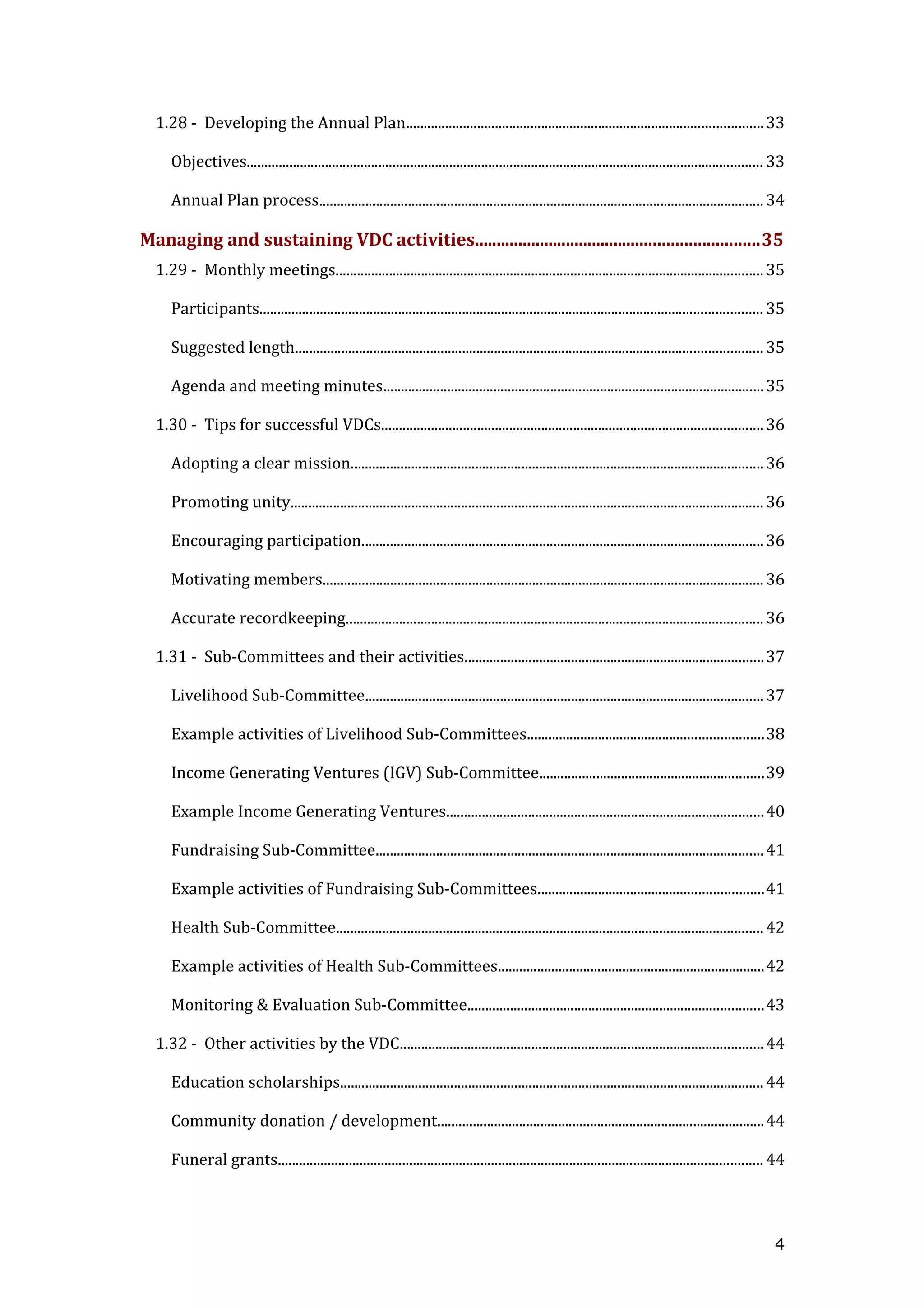 1.28 - Developing the Annual Plan....................................................................................................33
Objectives................................................................................................................................................. 33
Annual Plan process.............................................................................................................................34
Managing and sustaining VDC activities.................................................................35
1.29 - Monthly meetings........................................................................................................................35
Participants............................................................................................................................................. 35
Suggested length...................................................................................................................................35
Agenda and meeting minutes...........................................................................................................35
1.30 - Tips for successful VDCs...........................................................................................................36
Adopting a clear mission....................................................................................................................36
Promoting unity.....................................................................................................................................36
Encouraging participation.................................................................................................................36
Motivating members............................................................................................................................36
Accurate recordkeeping.....................................................................................................................36
1.31 - Sub-Committees and their activities....................................................................................37
Livelihood Sub-Committee................................................................................................................37
Example activities of Livelihood Sub-Committees..................................................................38
Income Generating Ventures (IGV) Sub-Committee...............................................................39
Example Income Generating Ventures.........................................................................................40
Fundraising Sub-Committee.............................................................................................................41
Example activities of Fundraising Sub-Committees...............................................................41
Health Sub-Committee........................................................................................................................42
Example activities of Health Sub-Committees...........................................................................42
Monitoring & Evaluation Sub-Committee...................................................................................43
1.32 - Other activities by the VDC......................................................................................................44
Education scholarships.......................................................................................................................44
Community donation / development............................................................................................44
Funeral grants........................................................................................................................................ 44
4
 