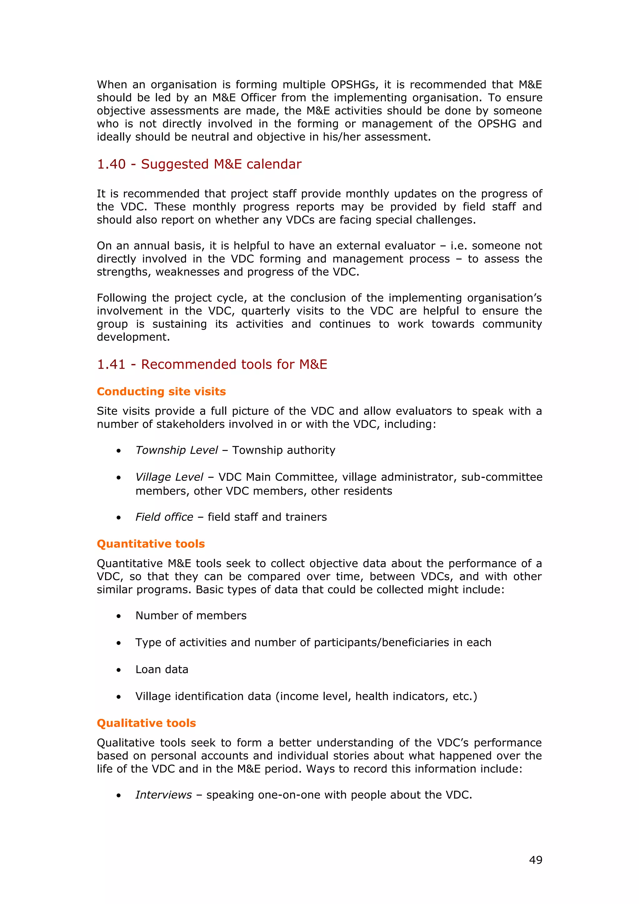 When an organisation is forming multiple OPSHGs, it is recommended that M&E
should be led by an M&E Officer from the implementing organisation. To ensure
objective assessments are made, the M&E activities should be done by someone
who is not directly involved in the forming or management of the OPSHG and
ideally should be neutral and objective in his/her assessment.
1.40 - Suggested M&E calendar
It is recommended that project staff provide monthly updates on the progress of
the VDC. These monthly progress reports may be provided by field staff and
should also report on whether any VDCs are facing special challenges.
On an annual basis, it is helpful to have an external evaluator – i.e. someone not
directly involved in the VDC forming and management process – to assess the
strengths, weaknesses and progress of the VDC.
Following the project cycle, at the conclusion of the implementing organisation’s
involvement in the VDC, quarterly visits to the VDC are helpful to ensure the
group is sustaining its activities and continues to work towards community
development.
1.41 - Recommended tools for M&E
Conducting site visits
Site visits provide a full picture of the VDC and allow evaluators to speak with a
number of stakeholders involved in or with the VDC, including:
• Township Level – Township authority
• Village Level – VDC Main Committee, village administrator, sub-committee
members, other VDC members, other residents
• Field office – field staff and trainers
Quantitative tools
Quantitative M&E tools seek to collect objective data about the performance of a
VDC, so that they can be compared over time, between VDCs, and with other
similar programs. Basic types of data that could be collected might include:
• Number of members
• Type of activities and number of participants/beneficiaries in each
• Loan data
• Village identification data (income level, health indicators, etc.)
Qualitative tools
Qualitative tools seek to form a better understanding of the VDC’s performance
based on personal accounts and individual stories about what happened over the
life of the VDC and in the M&E period. Ways to record this information include:
• Interviews – speaking one-on-one with people about the VDC.
49
 