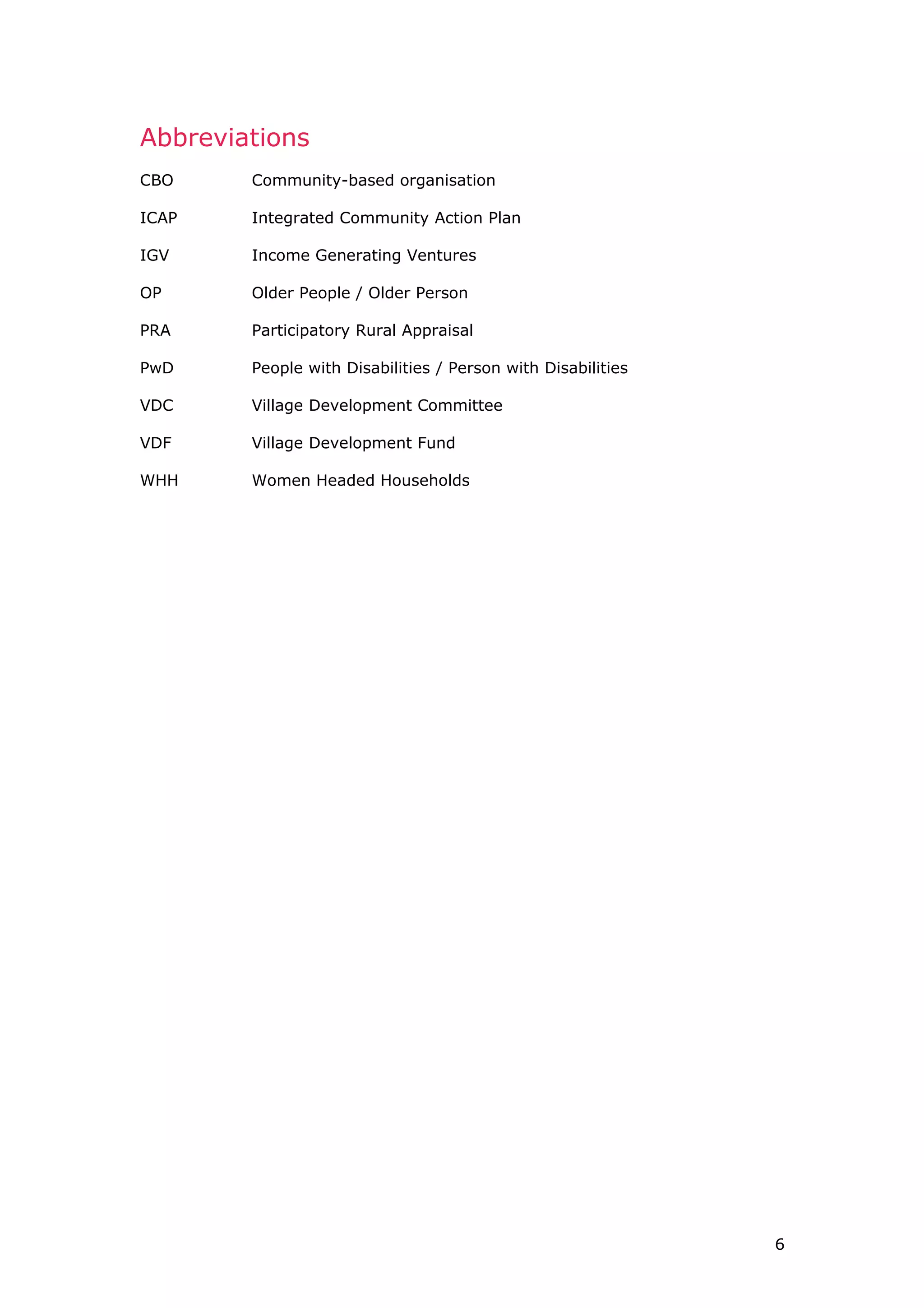 Abbreviations
CBO Community-based organisation
ICAP Integrated Community Action Plan
IGV Income Generating Ventures
OP Older People / Older Person
PRA Participatory Rural Appraisal
PwD People with Disabilities / Person with Disabilities
VDC Village Development Committee
VDF Village Development Fund
WHH Women Headed Households
6
 