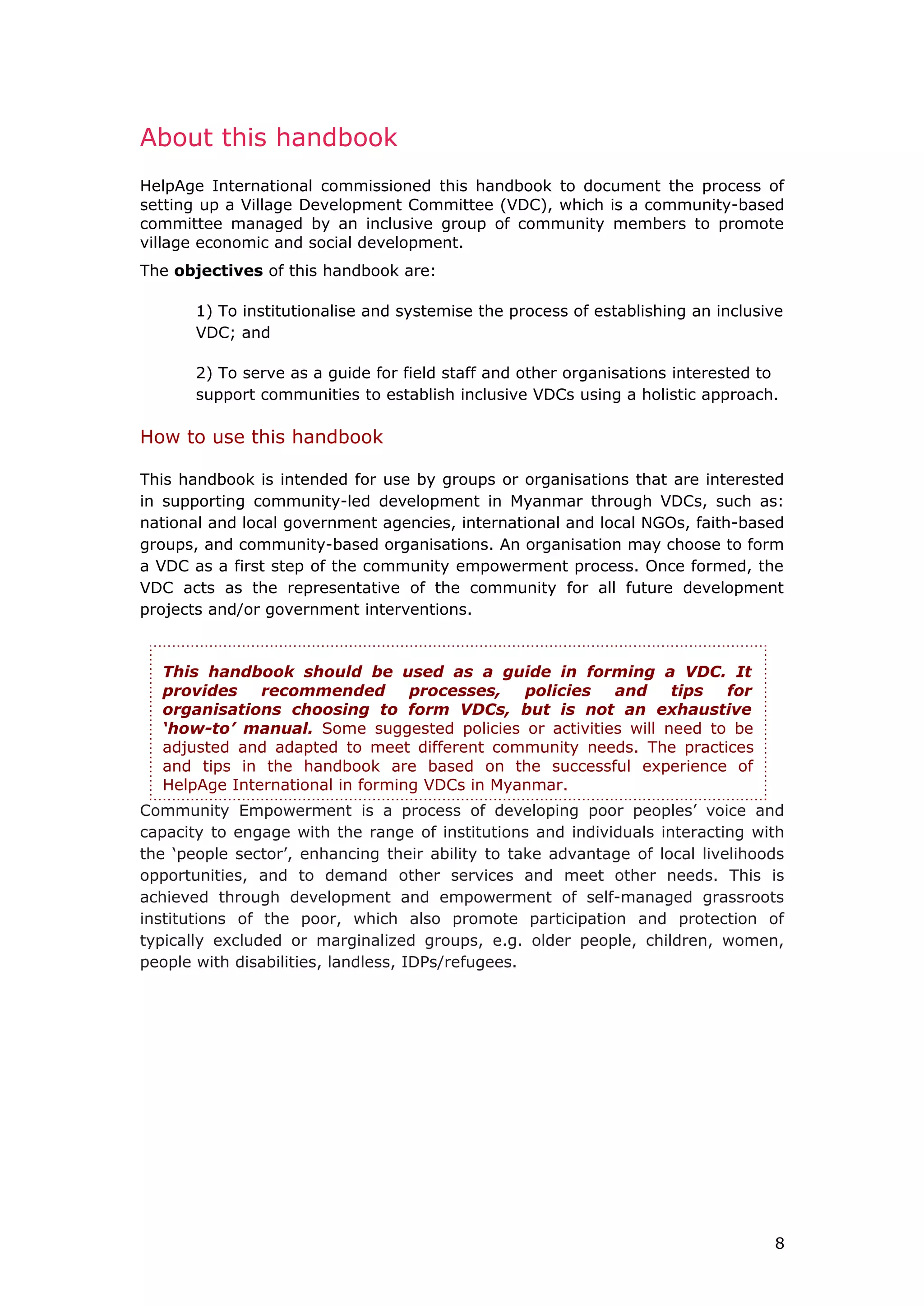 About this handbook
HelpAge International commissioned this handbook to document the process of
setting up a Village Development Committee (VDC), which is a community-based
committee managed by an inclusive group of community members to promote
village economic and social development.
The objectives of this handbook are:
1) To institutionalise and systemise the process of establishing an inclusive
VDC; and
2) To serve as a guide for field staff and other organisations interested to
support communities to establish inclusive VDCs using a holistic approach.
How to use this handbook
This handbook is intended for use by groups or organisations that are interested
in supporting community-led development in Myanmar through VDCs, such as:
national and local government agencies, international and local NGOs, faith-based
groups, and community-based organisations. An organisation may choose to form
a VDC as a first step of the community empowerment process. Once formed, the
VDC acts as the representative of the community for all future development
projects and/or government interventions.
Community Empowerment is a process of developing poor peoples’ voice and
capacity to engage with the range of institutions and individuals interacting with
the ‘people sector’, enhancing their ability to take advantage of local livelihoods
opportunities, and to demand other services and meet other needs. This is
achieved through development and empowerment of self-managed grassroots
institutions of the poor, which also promote participation and protection of
typically excluded or marginalized groups, e.g. older people, children, women,
people with disabilities, landless, IDPs/refugees.
8
This handbook should be used as a guide in forming a VDC. It
provides recommended processes, policies and tips for
organisations choosing to form VDCs, but is not an exhaustive
‘how-to’ manual. Some suggested policies or activities will need to be
adjusted and adapted to meet different community needs. The practices
and tips in the handbook are based on the successful experience of
HelpAge International in forming VDCs in Myanmar.
 