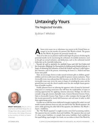 OCTOBER 2016 5
Untaxingly Yours
The Neglected Variable
BRIANT.WHITLOCK,CPA,J.D., LL.M., is
aTax Partnerwith Plante Moran, PLLC, in
Chicago. Brian is also an adjunct member
of the faculty in the College of Business
at the University of Illinois at Urbana-
Champaign.
A
lmost every estate tax or inheritance tax system in the United States at-
tempts to tax the transfer of a person’s Net Worth at death. The greater
the Net Worth, the greater the potential transfer tax.
Those of us who are tax planners traditionally begin the process of reducing the
potential transfer tax by maximizing the utilization of available exclusions, such
as the gift tax annual exclusion, and deductions, such as the unlimited marital
deduction or the charitable deduction.
Second, we seek to maximize the available Estate and Gift Tax Credits and
the Generation Skipping Tax Exemptions by shifting assets between spouses, in
hopes of obtaining full utilization of both the Federal and State Credit Equiva-
lent Amounts, and in the process, minimizing the losses (i.e., Federal and State
Estate taxes paid).
Next, we encourage clients to make annual exclusion gifts to children, grand-
children and irrevocable trusts that qualify for present interest exclusions. These
irrevocable trusts may seek purchase life insurance on the life of our client, or the
irrevocable trusts may invest the assets in hopes of excluding the assets and the
growth from not only the client’s taxable estate but also multiple future genera-
tions of taxable transfers.
Finally, planners focus on reducing the apparent value of assets by fractional-
izing assets or creating restrictions that will limit the marketability of assets or
creating opportunities for applying valuation discounts. Perhaps, we will even
consider using split-interest charitable trusts, Grantor Retained Annuity Trusts,
Sales to Irrevocable Grantor Type Trusts or other strategies that leverage off of
the income generated by closely-held businesses and real estate in order to shift
these appreciating assets.
It strikes me as odd that most traditional strategies employed by today’s tax and
wealth transfer planners focus on only one-half of the Net Worth equation, the
assets, while ignoring the other half of the equation, the liabilities: Net Worth =
Assets – Liabilities.
The “Net Worth equation” is taught to every entry level accounting student.
The equation has two variables Assets and Liabilities. The equation does not read
2 × Assets minus Liabilities, it is simply Assets minus Liabilities. Each variable has
the equal billing, equal weight. As a result, we can reduce a client’s Net Worth by
© 2016 CCH INCORPORATED AND ITS AFFILIATES. ALL RIGHTS RESERVED.
By BrianT. Whitlock
 