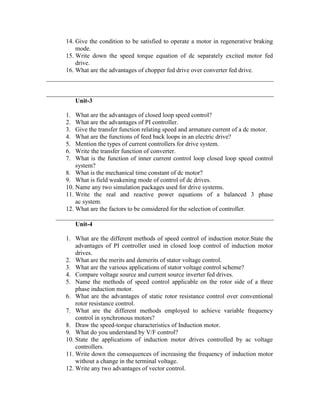 14. Give the condition to be satisfied to operate a motor in regenerative braking
mode.
15. Write down the speed torque equation of dc separately excited motor fed
drive.
16. What are the advantages of chopper fed drive over converter fed drive.
Unit-3
1. What are the advantages of closed loop speed control?
2. What are the advantages of PI controller.
3. Give the transfer function relating speed and armature current of a dc motor.
4. What are the functions of feed back loops in an electric drive?
5. Mention the types of current controllers for drive system.
6. Write the transfer function of converter.
7. What is the function of inner current control loop closed loop speed control
system?
8. What is the mechanical time constant of dc motor?
9. What is field weakening mode of control of dc drives.
10. Name any two simulation packages used for drive systems.
11. Write the real and reactive power equations of a balanced 3 phase
ac system.
12. What are the factors to be considered for the selection of controller.
Unit-4
1. What are the different methods of speed control of induction motor.State the
advantages of PI controller used in closed loop control of induction motor
drives.
2. What are the merits and demerits of stator voltage control.
3. What are the various applications of stator voltage control scheme?
4. Compare voltage source and current source inverter fed drives.
5. Name the methods of speed control applicable on the rotor side of a three
phase induction motor.
6. What are the advantages of static rotor resistance control over conventional
rotor resistance control.
7. What are the different methods employed to achieve variable frequency
control in synchronous motors?
8. Draw the speed-torque characteristics of Induction motor.
9. What do you understand by V/F control?
10. State the applications of induction motor drives controlled by ac voltage
controllers.
11. Write down the consequences of increasing the frequency of induction motor
without a change in the terminal voltage.
12. Write any two advantages of vector control.
 