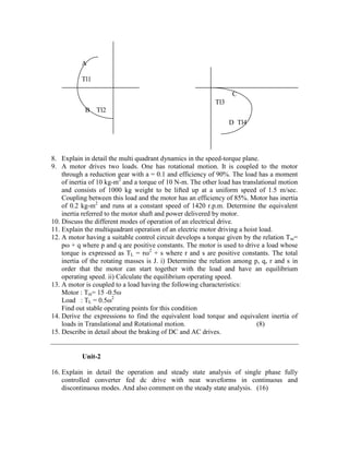8. Explain in detail the multi quadrant dynamics in the speed-torque plane.
9. A motor drives two loads. One has rotational motion. It is coupled to the motor
through a reduction gear with a = 0.1 and efficiency of 90%. The load has a moment
of inertia of 10 kg-m2
and a torque of 10 N-m. The other load has translational motion
and consists of 1000 kg weight to be lifted up at a uniform speed of 1.5 m/sec.
Coupling between this load and the motor has an efficiency of 85%. Motor has inertia
of 0.2 kg-m2
and runs at a constant speed of 1420 r.p.m. Determine the equivalent
inertia referred to the motor shaft and power delivered by motor.
10. Discuss the different modes of operation of an electrical drive.
11. Explain the multiquadrant operation of an electric motor driving a hoist load.
12. A motor having a suitable control circuit develops a torque given by the relation Tm=
pω + q where p and q are positive constants. The motor is used to drive a load whose
torque is expressed as TL = rω2
+ s where r and s are positive constants. The total
inertia of the rotating masses is J. i) Determine the relation among p, q, r and s in
order that the motor can start together with the load and have an equilibrium
operating speed. ii) Calculate the equilibrium operating speed.
13. A motor is coupled to a load having the following characteristics:
Motor : Tm= 15 -0.5ω
Load : TL = 0.5ω2
Find out stable operating points for this condition
14. Derive the expressions to find the equivalent load torque and equivalent inertia of
loads in Translational and Rotational motion. (8)
15. Describe in detail about the braking of DC and AC drives.
Unit-2
16. Explain in detail the operation and steady state analysis of single phase fully
controlled converter fed dc drive with neat waveforms in continuous and
discontinuous modes. And also comment on the steady state analysis. (16)
A
Tl1
B Tl2
C
Tl3
D Tl4
 