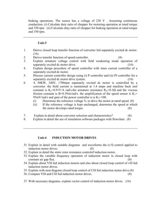 braking operations. The source has a voltage of 230 V . Assuming continuous
conduction, (i) Calculate duty ratio of chopper for motoring operation at rated torque
and 350 rpm (ii) Calculate duty ratio of chopper for braking operation at rated torque
and 350 rpm.
Unit-3
1. Derive closed loop transfer function of converter fed separately excited dc motor.
(16)
2. Derive transfer function of speed controller. (8)
3. Explain armature voltage control with field weakening mode operation of
separately excited dc motor drive. (16)
4. Explain design procedure of speed controller with inner current controller of a
separately excited dc motor.
5. Discuss current controller design using (i) P controller and (ii) PI controller for a
separately excited dc motor drive system. (16)
6. A 50KW, 240V, 1700rpm separately excited dc motor is controlled by a
converter. the field current is maintained at 1.4 amps and machine back emf
constant is Kv=0.91V/A rad/s.the armature resistance Rm=0.1Ω and the viscous
friction constant is B=0.3Nm/rad/s. the amplification of the speed sensor is K1=
95mV/rad/s and gain of the power controller is is K2=100.
(i) Determine the reference voltage Vr to drive the motor at rated speed. (8)
(ii) If the reference voltage is kept unchanged, determine the speed at which
the motor develops rated torque. (8)
7. Explain in detail about converter selection and characteristics? (8)
8. Explain in detail the use of simulation software packages with flowchart. (8)
Unit-4 INDUCTION MOTOR DRIVES
31. Explain in detail with suitable diagrams and waveforms the (v/f) control applied to
induction motor drives. (8)
32. Explain in detail the static rotor resistance controlof induction motor.
33. Explain the variable frequency operation of induction motor in closed loop with
constant air gap flux. (8)
34. Explain about VSI fed induction motors and also about closed loop control of vSI fed
induction motor drives.
35. Explain with neat diagram closed loop control of CSI fed induction motor drive.(8)
36. Compare VSI and CSI fed induction motor drives. (8)
37. With necessary diagrams, explain vector control of induction motor drives. (16)
 