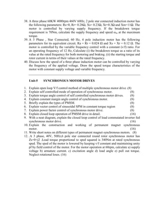 38. A three phase 60KW 4000rpm 460V 60Hz, 2 pole star connected induction motor has
the following parameters: Rs=0, Rr= 0.28Ω, Xs= 0.23Ω, Xr=0.3Ω and Xm=11Ω. The
motor is controlled by varying supply frequency. If the breakdown torque
requirement is 70Nm, calculate the supply frequency and speed ωm at the maximum
torque.
39. A 3 Phase , Star Connected, 60 Hz, 4 pole induction motor has the following
parameters for its equivalent circuit. Ra = Rr = 0.024 Ω and Xs = Xr = 0.12 Ω. The
motor is controlled by the variable frequency control with a constant (v/f) ratio. For
an operating frequency of 12 Hz, Calculate (i) the breakdown torque as a ratio of its
value at the rated frequency for both motoring and braking. (ii) the starting torque and
rotor current in terms of their values at the rated frequency.
40. Discuss how the speed of a three phase induction motor can be controlled by varying
the frequency of the applied voltage. Draw the speed torque characteristics of the
motor with constant supply voltage and variable frequency.
Unit-5 SYNCHRONOUS MOTOR DRIVES
1. Explain open loop V/f control method of multiple synchronous motor drive .(8)
2. Explain self controlled mode of operation of synchronous motor. (8)
3. Explain torque angle control of self controlled synchronous motor drives. (8)
4. Explain constant margin angle control of synchronous motor. (8)
5. Briefly explain the types of PMSM. (8)
6. Explain vector control of sinusoidal SPM in constant torque region (8)
7. Explain power factor control of synchronous motor drive. (8)
8. Explain closed loop operation of PMSM drive in detail. (16)
9. With a neat diagram, explain the closed loop control of load commutated inverter fed
synchronous motor drive. (16)
10. Explain the construction and working of permanent magnet synchronous
motor. (16)
11. Write short notes on different types of permanent magnet synchronous motors. (8)
12. .A 3 phase, 40V, 50Hz,6 pole star connected round rotor synchronous motor has
Zs=0+j2 .Load torque proportional to sped squared is 340Nm at rated synchronous
sped. The sped of the motor is lowered by keeping v/f constant and maintaining unity
pf by field control of the motor. For the motor operation at 60rpm, calculate a) supply
voltage b) armature current. c) excitation angle d) load angle e) pull out torque.
Neglect rotational loses. (16)
 