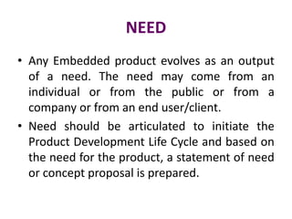 NEED
• Any Embedded product evolves as an output
of a need. The need may come from an
individual or from the public or from a
company or from an end user/client.
• Need should be articulated to initiate the
Product Development Life Cycle and based on
the need for the product, a statement of need
or concept proposal is prepared.
 