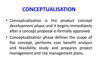 CONCEPTUALISATION
• Conceptualization is the product concept
development phase and it begins immediately
after a concept proposal is formally approved.
• Conceptualization phase defines the scope of
the concept, performs cost benefit analysis
and feasibility study and prepares project
management and risk management plans.
 
