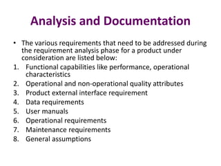 Analysis and Documentation
• The various requirements that need to be addressed during
the requirement analysis phase for a product under
consideration are listed below:
1. Functional capabilities like performance, operational
characteristics
2. Operational and non-operational quality attributes
3. Product external interface requirement
4. Data requirements
5. User manuals
6. Operational requirements
7. Maintenance requirements
8. General assumptions
 