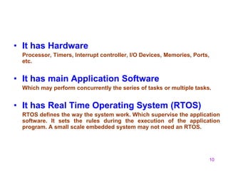 10
• It has Hardware
Processor, Timers, Interrupt controller, I/O Devices, Memories, Ports,
etc.
• It has main Application Software
Which may perform concurrently the series of tasks or multiple tasks.
• It has Real Time Operating System (RTOS)
RTOS defines the way the system work. Which supervise the application
software. It sets the rules during the execution of the application
program. A small scale embedded system may not need an RTOS.
 