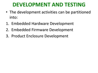 DEVELOPMENT AND TESTING
• The development activities can be partitioned
into:
1. Embedded Hardware Development
2. Embedded Firmware Development
3. Product Enclosure Development
 