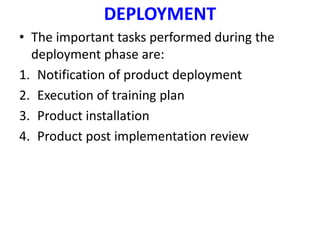 DEPLOYMENT
• The important tasks performed during the
deployment phase are:
1. Notification of product deployment
2. Execution of training plan
3. Product installation
4. Product post implementation review
 